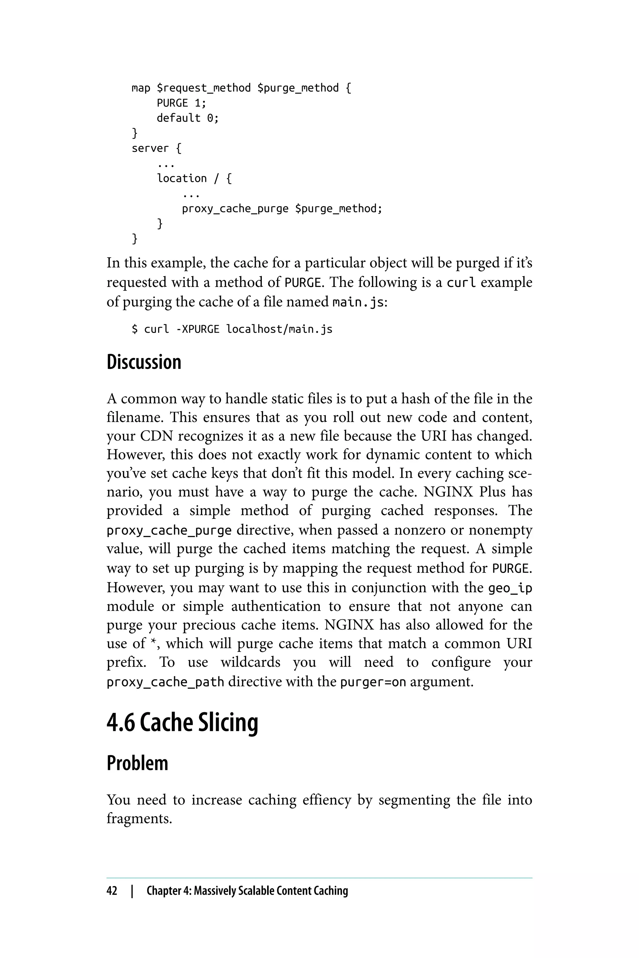 map $request_method $purge_method {
PURGE 1;
default 0;
}
server {
...
location / {
...
proxy_cache_purge $purge_method;
}
}
In this example, the cache for a particular object will be purged if it’s
requested with a method of PURGE. The following is a curl example
of purging the cache of a file named main.js:
$ curl -XPURGE localhost/main.js
Discussion
A common way to handle static files is to put a hash of the file in the
filename. This ensures that as you roll out new code and content,
your CDN recognizes it as a new file because the URI has changed.
However, this does not exactly work for dynamic content to which
you’ve set cache keys that don’t fit this model. In every caching sce‐
nario, you must have a way to purge the cache. NGINX Plus has
provided a simple method of purging cached responses. The
proxy_cache_purge directive, when passed a nonzero or nonempty
value, will purge the cached items matching the request. A simple
way to set up purging is by mapping the request method for PURGE.
However, you may want to use this in conjunction with the geo_ip
module or simple authentication to ensure that not anyone can
purge your precious cache items. NGINX has also allowed for the
use of *, which will purge cache items that match a common URI
prefix. To use wildcards you will need to configure your
proxy_cache_path directive with the purger=on argument.
4.6 Cache Slicing
Problem
You need to increase caching effiency by segmenting the file into
fragments.
42 | Chapter 4: Massively Scalable Content Caching
 