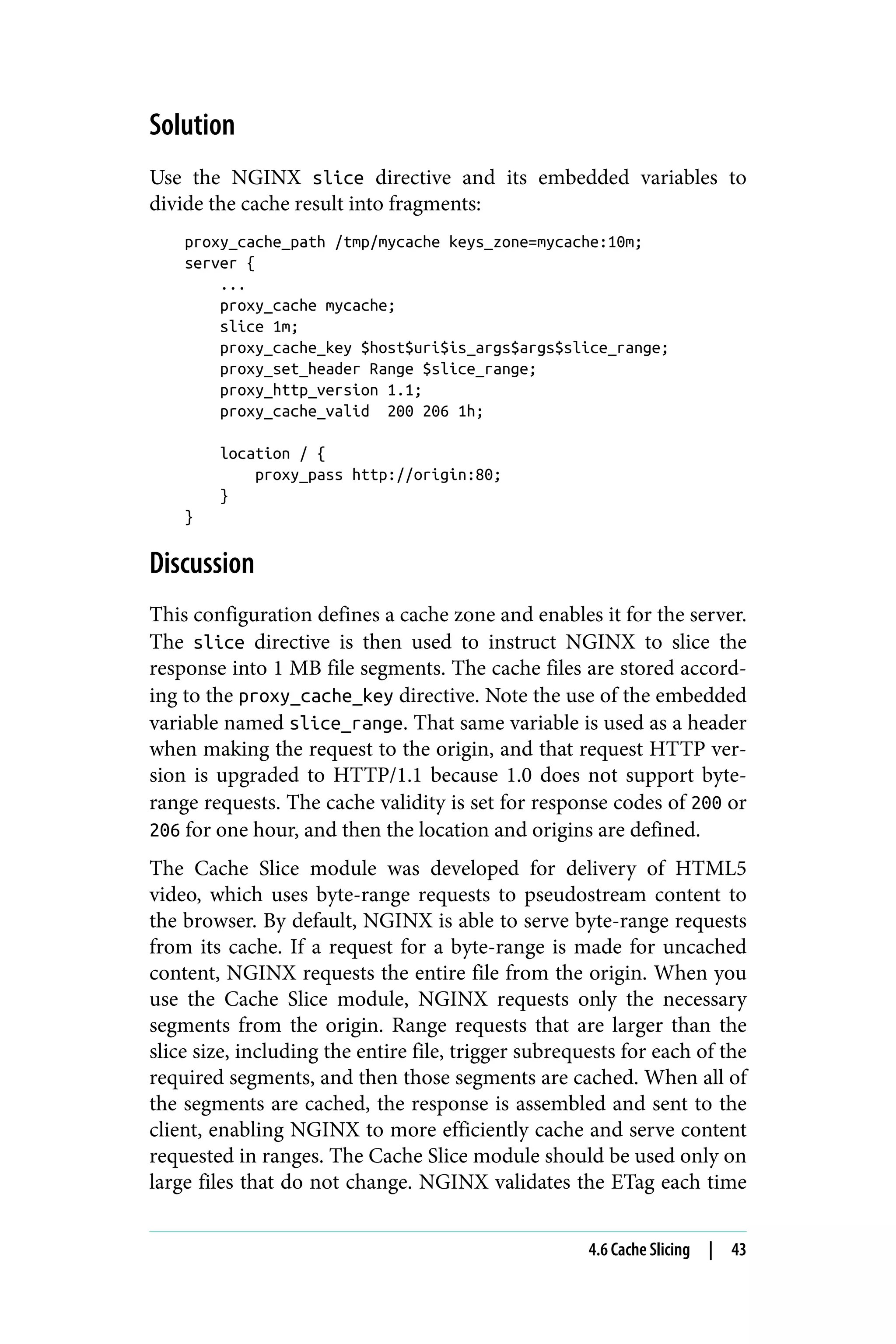 Solution
Use the NGINX slice directive and its embedded variables to
divide the cache result into fragments:
proxy_cache_path /tmp/mycache keys_zone=mycache:10m;
server {
...
proxy_cache mycache;
slice 1m;
proxy_cache_key $host$uri$is_args$args$slice_range;
proxy_set_header Range $slice_range;
proxy_http_version 1.1;
proxy_cache_valid 200 206 1h;
location / {
proxy_pass http://origin:80;
}
}
Discussion
This configuration defines a cache zone and enables it for the server.
The slice directive is then used to instruct NGINX to slice the
response into 1 MB file segments. The cache files are stored accord‐
ing to the proxy_cache_key directive. Note the use of the embedded
variable named slice_range. That same variable is used as a header
when making the request to the origin, and that request HTTP ver‐
sion is upgraded to HTTP/1.1 because 1.0 does not support byte-
range requests. The cache validity is set for response codes of 200 or
206 for one hour, and then the location and origins are defined.
The Cache Slice module was developed for delivery of HTML5
video, which uses byte-range requests to pseudostream content to
the browser. By default, NGINX is able to serve byte-range requests
from its cache. If a request for a byte-range is made for uncached
content, NGINX requests the entire file from the origin. When you
use the Cache Slice module, NGINX requests only the necessary
segments from the origin. Range requests that are larger than the
slice size, including the entire file, trigger subrequests for each of the
required segments, and then those segments are cached. When all of
the segments are cached, the response is assembled and sent to the
client, enabling NGINX to more efficiently cache and serve content
requested in ranges. The Cache Slice module should be used only on
large files that do not change. NGINX validates the ETag each time
4.6 Cache Slicing | 43
 