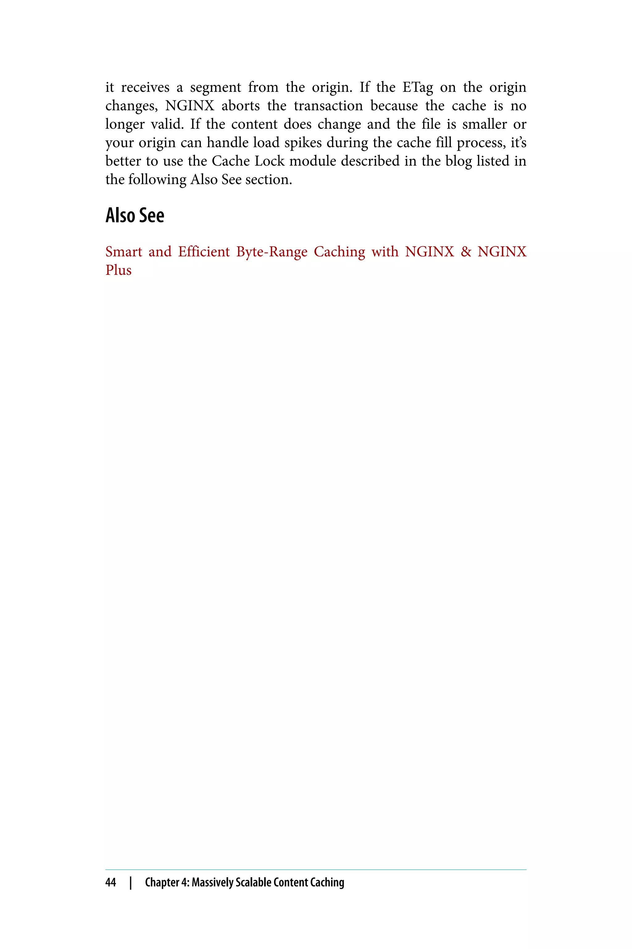 it receives a segment from the origin. If the ETag on the origin
changes, NGINX aborts the transaction because the cache is no
longer valid. If the content does change and the file is smaller or
your origin can handle load spikes during the cache fill process, it’s
better to use the Cache Lock module described in the blog listed in
the following Also See section.
Also See
Smart and Efficient Byte-Range Caching with NGINX & NGINX
Plus
44 | Chapter 4: Massively Scalable Content Caching
 