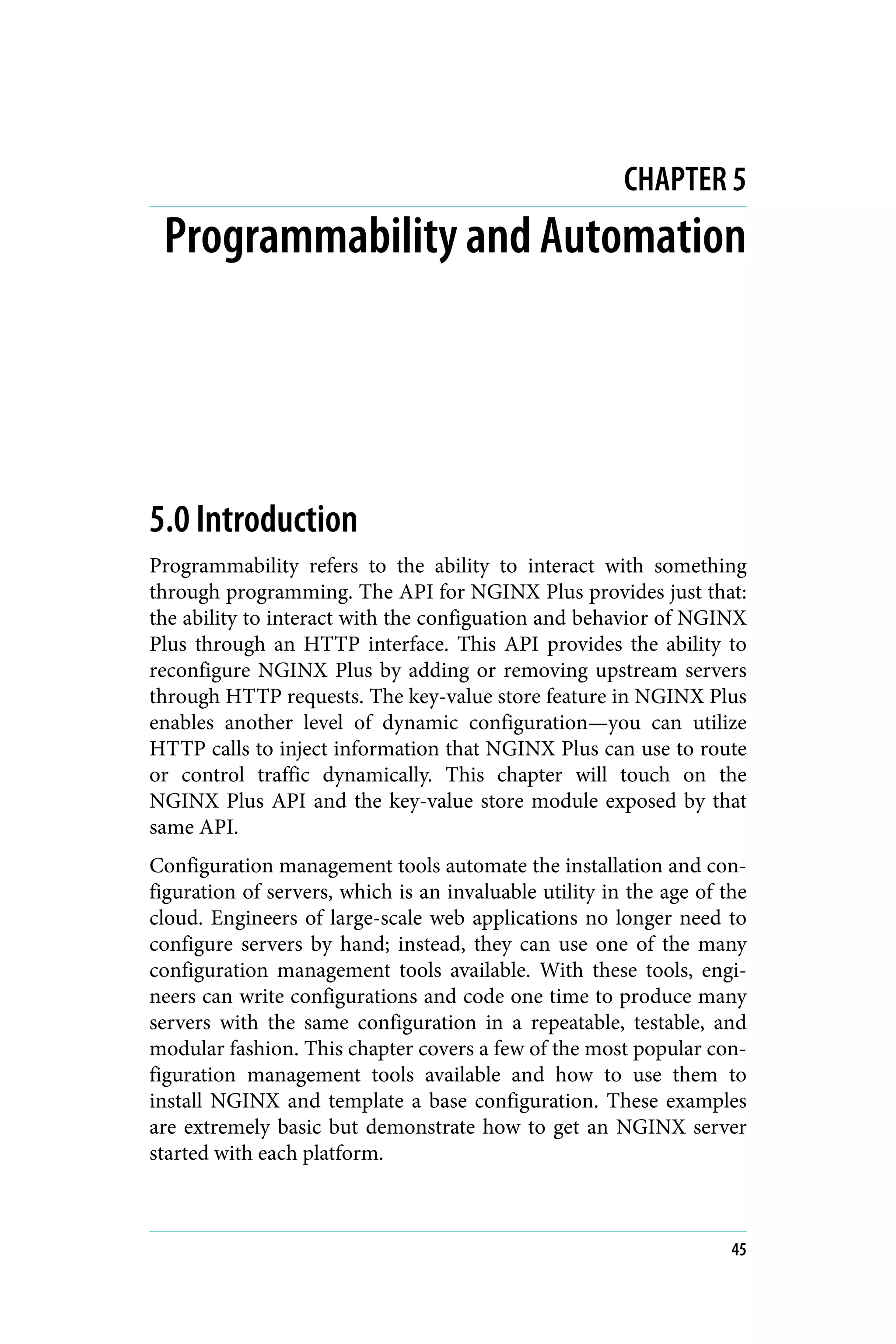 CHAPTER 5
Programmability and Automation
5.0 Introduction
Programmability refers to the ability to interact with something
through programming. The API for NGINX Plus provides just that:
the ability to interact with the configuation and behavior of NGINX
Plus through an HTTP interface. This API provides the ability to
reconfigure NGINX Plus by adding or removing upstream servers
through HTTP requests. The key-value store feature in NGINX Plus
enables another level of dynamic configuration—you can utilize
HTTP calls to inject information that NGINX Plus can use to route
or control traffic dynamically. This chapter will touch on the
NGINX Plus API and the key-value store module exposed by that
same API.
Configuration management tools automate the installation and con‐
figuration of servers, which is an invaluable utility in the age of the
cloud. Engineers of large-scale web applications no longer need to
configure servers by hand; instead, they can use one of the many
configuration management tools available. With these tools, engi‐
neers can write configurations and code one time to produce many
servers with the same configuration in a repeatable, testable, and
modular fashion. This chapter covers a few of the most popular con‐
figuration management tools available and how to use them to
install NGINX and template a base configuration. These examples
are extremely basic but demonstrate how to get an NGINX server
started with each platform.
45
 