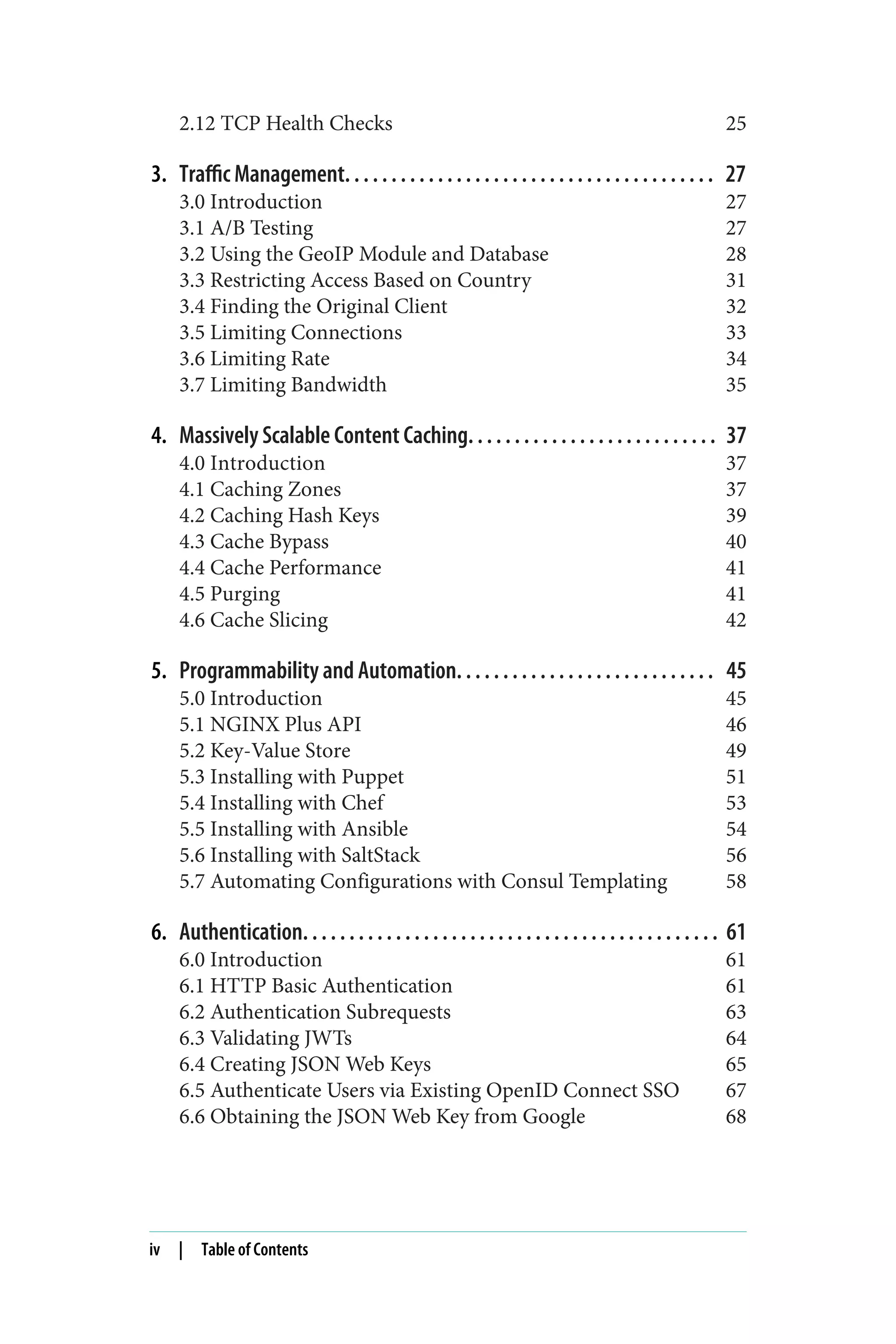 2.12 TCP Health Checks 25
3. Traffic Management. . . . . . . . . . . . . . . . . . . . . . . . . . . . . . . . . . . . . . . . 27
3.0 Introduction 27
3.1 A/B Testing 27
3.2 Using the GeoIP Module and Database 28
3.3 Restricting Access Based on Country 31
3.4 Finding the Original Client 32
3.5 Limiting Connections 33
3.6 Limiting Rate 34
3.7 Limiting Bandwidth 35
4. Massively Scalable Content Caching. . . . . . . . . . . . . . . . . . . . . . . . . . . 37
4.0 Introduction 37
4.1 Caching Zones 37
4.2 Caching Hash Keys 39
4.3 Cache Bypass 40
4.4 Cache Performance 41
4.5 Purging 41
4.6 Cache Slicing 42
5. Programmability and Automation. . . . . . . . . . . . . . . . . . . . . . . . . . . . 45
5.0 Introduction 45
5.1 NGINX Plus API 46
5.2 Key-Value Store 49
5.3 Installing with Puppet 51
5.4 Installing with Chef 53
5.5 Installing with Ansible 54
5.6 Installing with SaltStack 56
5.7 Automating Configurations with Consul Templating 58
6. Authentication. . . . . . . . . . . . . . . . . . . . . . . . . . . . . . . . . . . . . . . . . . . . . 61
6.0 Introduction 61
6.1 HTTP Basic Authentication 61
6.2 Authentication Subrequests 63
6.3 Validating JWTs 64
6.4 Creating JSON Web Keys 65
6.5 Authenticate Users via Existing OpenID Connect SSO 67
6.6 Obtaining the JSON Web Key from Google 68
iv | Table of Contents
 
