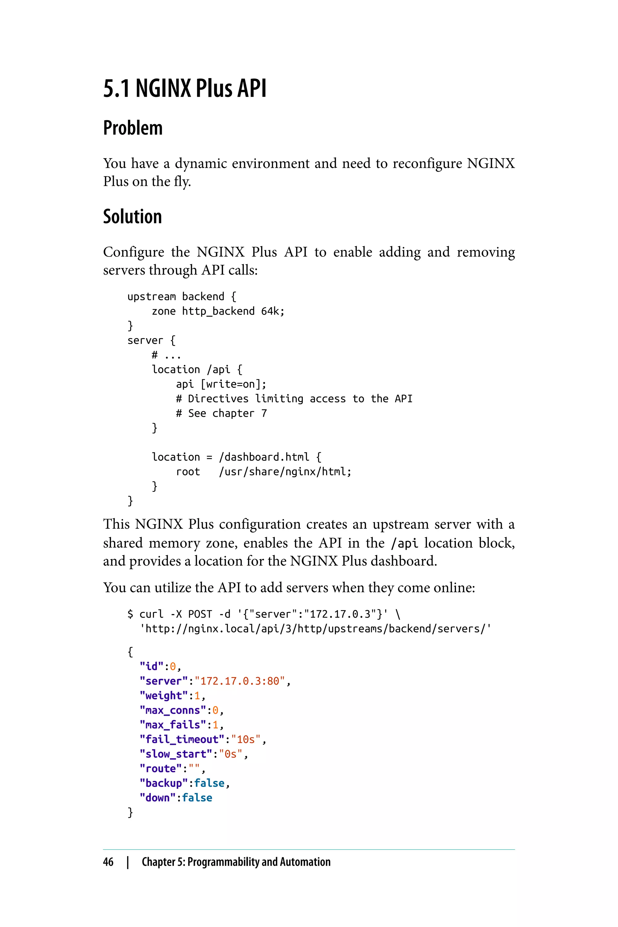 5.1 NGINX Plus API
Problem
You have a dynamic environment and need to reconfigure NGINX
Plus on the fly.
Solution
Configure the NGINX Plus API to enable adding and removing
servers through API calls:
upstream backend {
zone http_backend 64k;
}
server {
# ...
location /api {
api [write=on];
# Directives limiting access to the API
# See chapter 7
}
location = /dashboard.html {
root /usr/share/nginx/html;
}
}
This NGINX Plus configuration creates an upstream server with a
shared memory zone, enables the API in the /api location block,
and provides a location for the NGINX Plus dashboard.
You can utilize the API to add servers when they come online:
$ curl -X POST -d '{"server":"172.17.0.3"}' 
'http://nginx.local/api/3/http/upstreams/backend/servers/'
{
"id":0,
"server":"172.17.0.3:80",
"weight":1,
"max_conns":0,
"max_fails":1,
"fail_timeout":"10s",
"slow_start":"0s",
"route":"",
"backup":false,
"down":false
}
46 | Chapter 5: Programmability and Automation
 