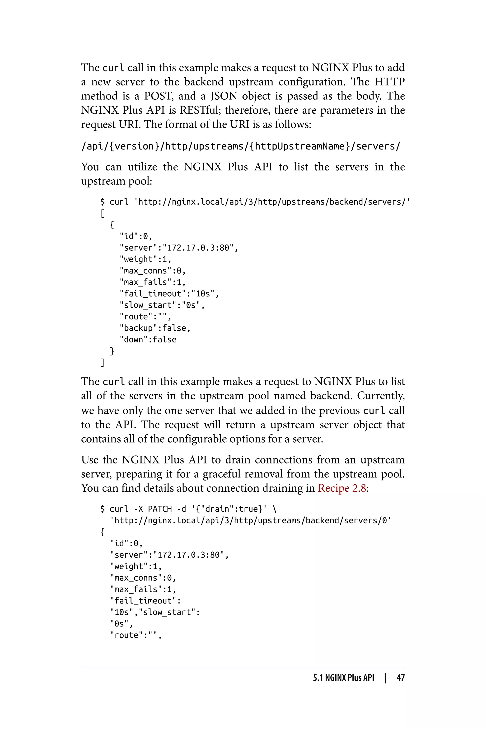 The curl call in this example makes a request to NGINX Plus to add
a new server to the backend upstream configuration. The HTTP
method is a POST, and a JSON object is passed as the body. The
NGINX Plus API is RESTful; therefore, there are parameters in the
request URI. The format of the URI is as follows:
/api/{version}/http/upstreams/{httpUpstreamName}/servers/
You can utilize the NGINX Plus API to list the servers in the
upstream pool:
$ curl 'http://nginx.local/api/3/http/upstreams/backend/servers/'
[
{
"id":0,
"server":"172.17.0.3:80",
"weight":1,
"max_conns":0,
"max_fails":1,
"fail_timeout":"10s",
"slow_start":"0s",
"route":"",
"backup":false,
"down":false
}
]
The curl call in this example makes a request to NGINX Plus to list
all of the servers in the upstream pool named backend. Currently,
we have only the one server that we added in the previous curl call
to the API. The request will return a upstream server object that
contains all of the configurable options for a server.
Use the NGINX Plus API to drain connections from an upstream
server, preparing it for a graceful removal from the upstream pool.
You can find details about connection draining in Recipe 2.8:
$ curl -X PATCH -d '{"drain":true}' 
'http://nginx.local/api/3/http/upstreams/backend/servers/0'
{
"id":0,
"server":"172.17.0.3:80",
"weight":1,
"max_conns":0,
"max_fails":1,
"fail_timeout":
"10s","slow_start":
"0s",
"route":"",
5.1 NGINX Plus API | 47
 