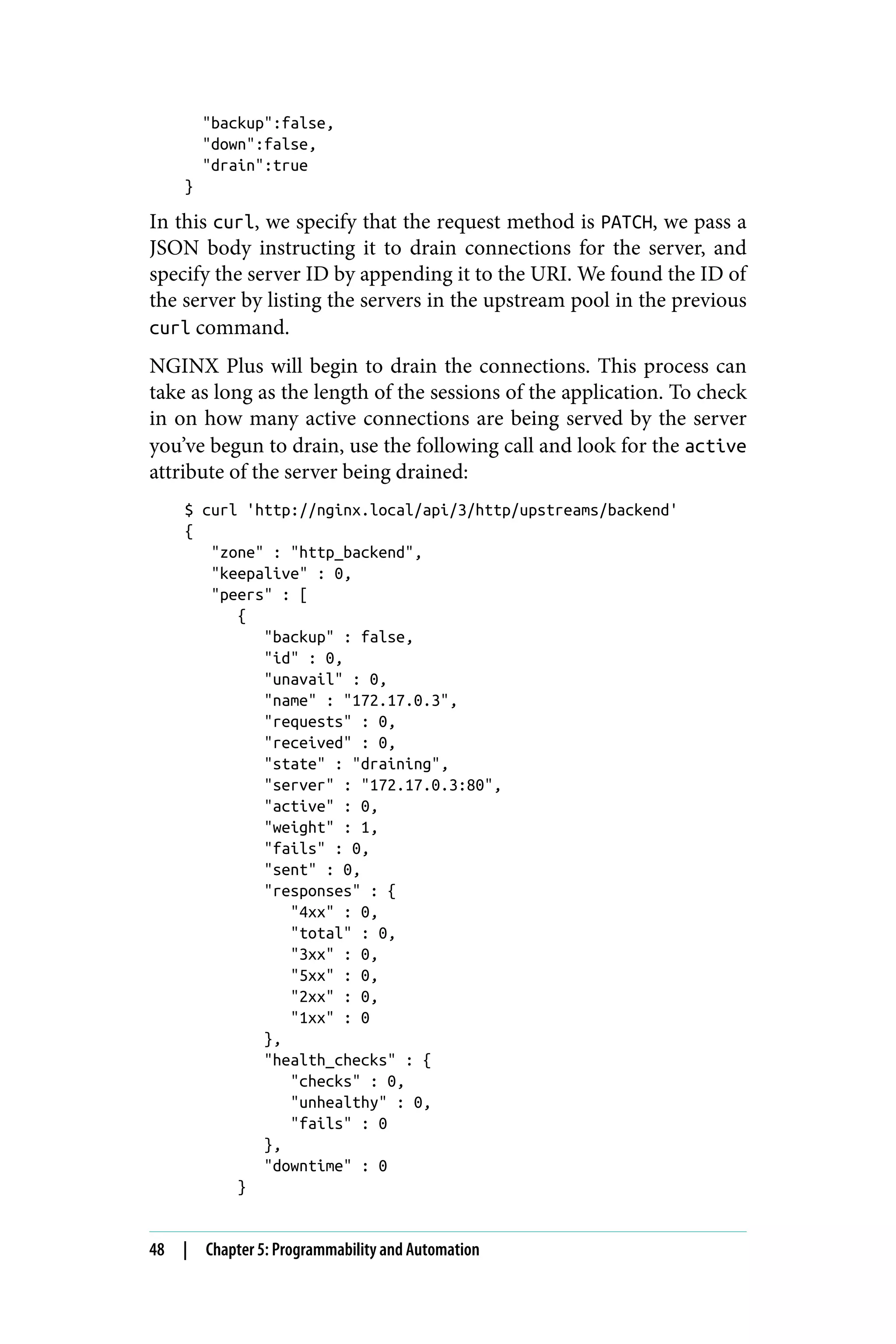 "backup":false,
"down":false,
"drain":true
}
In this curl, we specify that the request method is PATCH, we pass a
JSON body instructing it to drain connections for the server, and
specify the server ID by appending it to the URI. We found the ID of
the server by listing the servers in the upstream pool in the previous
curl command.
NGINX Plus will begin to drain the connections. This process can
take as long as the length of the sessions of the application. To check
in on how many active connections are being served by the server
you’ve begun to drain, use the following call and look for the active
attribute of the server being drained:
$ curl 'http://nginx.local/api/3/http/upstreams/backend'
{
"zone" : "http_backend",
"keepalive" : 0,
"peers" : [
{
"backup" : false,
"id" : 0,
"unavail" : 0,
"name" : "172.17.0.3",
"requests" : 0,
"received" : 0,
"state" : "draining",
"server" : "172.17.0.3:80",
"active" : 0,
"weight" : 1,
"fails" : 0,
"sent" : 0,
"responses" : {
"4xx" : 0,
"total" : 0,
"3xx" : 0,
"5xx" : 0,
"2xx" : 0,
"1xx" : 0
},
"health_checks" : {
"checks" : 0,
"unhealthy" : 0,
"fails" : 0
},
"downtime" : 0
}
48 | Chapter 5: Programmability and Automation
 