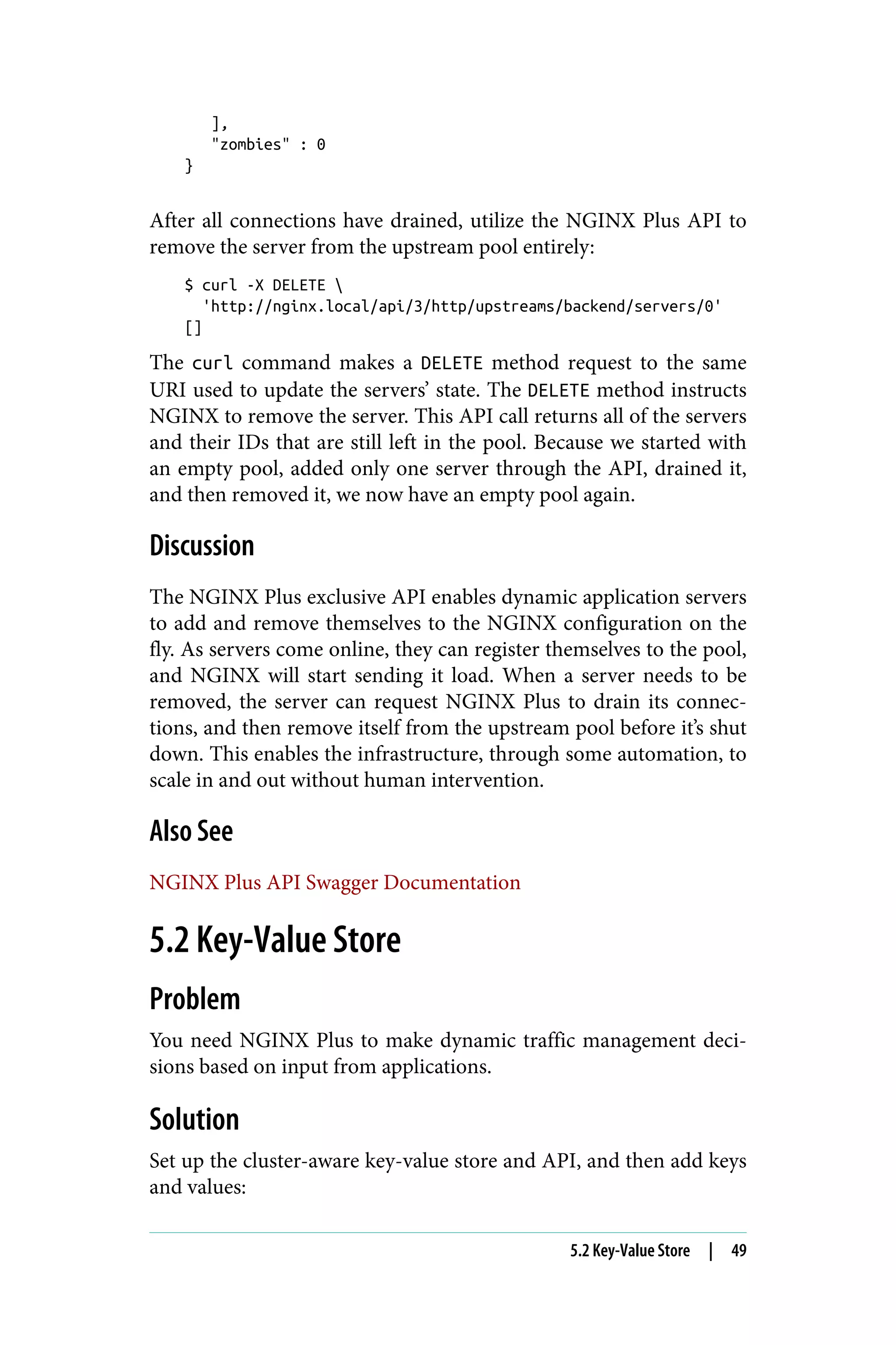 ],
"zombies" : 0
}
After all connections have drained, utilize the NGINX Plus API to
remove the server from the upstream pool entirely:
$ curl -X DELETE 
'http://nginx.local/api/3/http/upstreams/backend/servers/0'
[]
The curl command makes a DELETE method request to the same
URI used to update the servers’ state. The DELETE method instructs
NGINX to remove the server. This API call returns all of the servers
and their IDs that are still left in the pool. Because we started with
an empty pool, added only one server through the API, drained it,
and then removed it, we now have an empty pool again.
Discussion
The NGINX Plus exclusive API enables dynamic application servers
to add and remove themselves to the NGINX configuration on the
fly. As servers come online, they can register themselves to the pool,
and NGINX will start sending it load. When a server needs to be
removed, the server can request NGINX Plus to drain its connec‐
tions, and then remove itself from the upstream pool before it’s shut
down. This enables the infrastructure, through some automation, to
scale in and out without human intervention.
Also See
NGINX Plus API Swagger Documentation
5.2 Key-Value Store
Problem
You need NGINX Plus to make dynamic traffic management deci‐
sions based on input from applications.
Solution
Set up the cluster-aware key-value store and API, and then add keys
and values:
5.2 Key-Value Store | 49
 