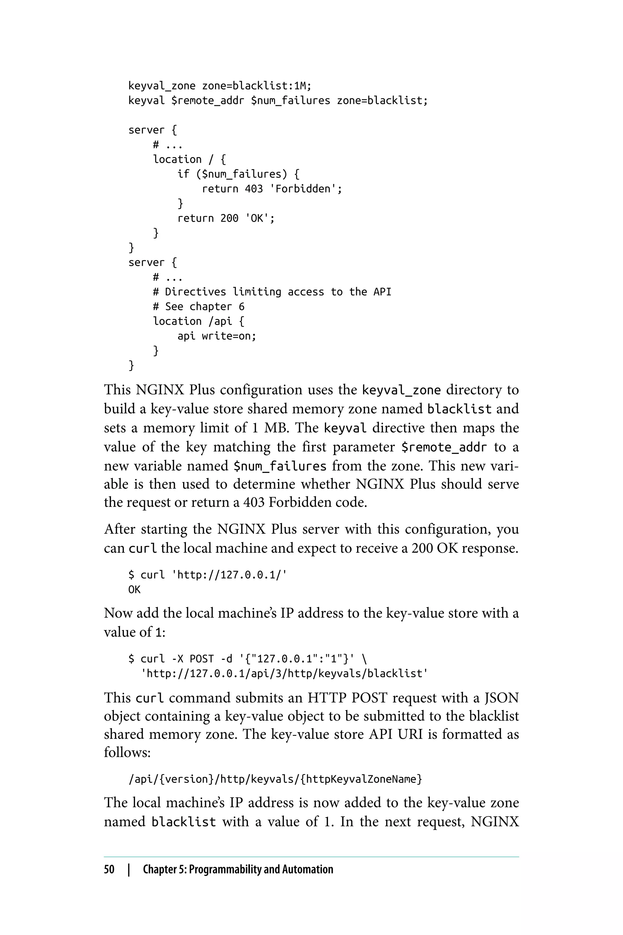 keyval_zone zone=blacklist:1M;
keyval $remote_addr $num_failures zone=blacklist;
server {
# ...
location / {
if ($num_failures) {
return 403 'Forbidden';
}
return 200 'OK';
}
}
server {
# ...
# Directives limiting access to the API
# See chapter 6
location /api {
api write=on;
}
}
This NGINX Plus configuration uses the keyval_zone directory to
build a key-value store shared memory zone named blacklist and
sets a memory limit of 1 MB. The keyval directive then maps the
value of the key matching the first parameter $remote_addr to a
new variable named $num_failures from the zone. This new vari‐
able is then used to determine whether NGINX Plus should serve
the request or return a 403 Forbidden code.
After starting the NGINX Plus server with this configuration, you
can curl the local machine and expect to receive a 200 OK response.
$ curl 'http://127.0.0.1/'
OK
Now add the local machine’s IP address to the key-value store with a
value of 1:
$ curl -X POST -d '{"127.0.0.1":"1"}' 
'http://127.0.0.1/api/3/http/keyvals/blacklist'
This curl command submits an HTTP POST request with a JSON
object containing a key-value object to be submitted to the blacklist
shared memory zone. The key-value store API URI is formatted as
follows:
/api/{version}/http/keyvals/{httpKeyvalZoneName}
The local machine’s IP address is now added to the key-value zone
named blacklist with a value of 1. In the next request, NGINX
50 | Chapter 5: Programmability and Automation
 