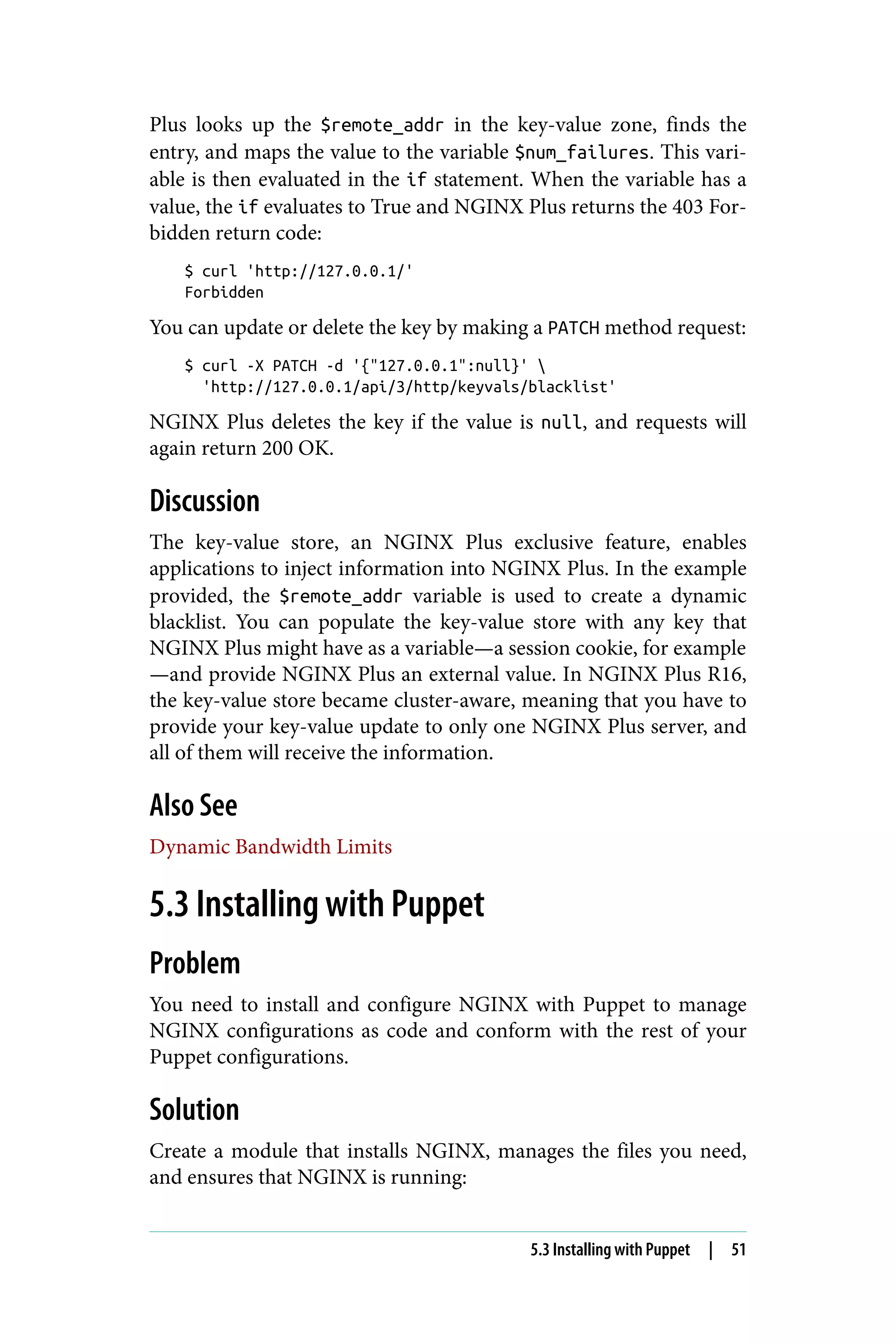 Plus looks up the $remote_addr in the key-value zone, finds the
entry, and maps the value to the variable $num_failures. This vari‐
able is then evaluated in the if statement. When the variable has a
value, the if evaluates to True and NGINX Plus returns the 403 For‐
bidden return code:
$ curl 'http://127.0.0.1/'
Forbidden
You can update or delete the key by making a PATCH method request:
$ curl -X PATCH -d '{"127.0.0.1":null}' 
'http://127.0.0.1/api/3/http/keyvals/blacklist'
NGINX Plus deletes the key if the value is null, and requests will
again return 200 OK.
Discussion
The key-value store, an NGINX Plus exclusive feature, enables
applications to inject information into NGINX Plus. In the example
provided, the $remote_addr variable is used to create a dynamic
blacklist. You can populate the key-value store with any key that
NGINX Plus might have as a variable—a session cookie, for example
—and provide NGINX Plus an external value. In NGINX Plus R16,
the key-value store became cluster-aware, meaning that you have to
provide your key-value update to only one NGINX Plus server, and
all of them will receive the information.
Also See
Dynamic Bandwidth Limits
5.3 Installing with Puppet
Problem
You need to install and configure NGINX with Puppet to manage
NGINX configurations as code and conform with the rest of your
Puppet configurations.
Solution
Create a module that installs NGINX, manages the files you need,
and ensures that NGINX is running:
5.3 Installing with Puppet | 51
 