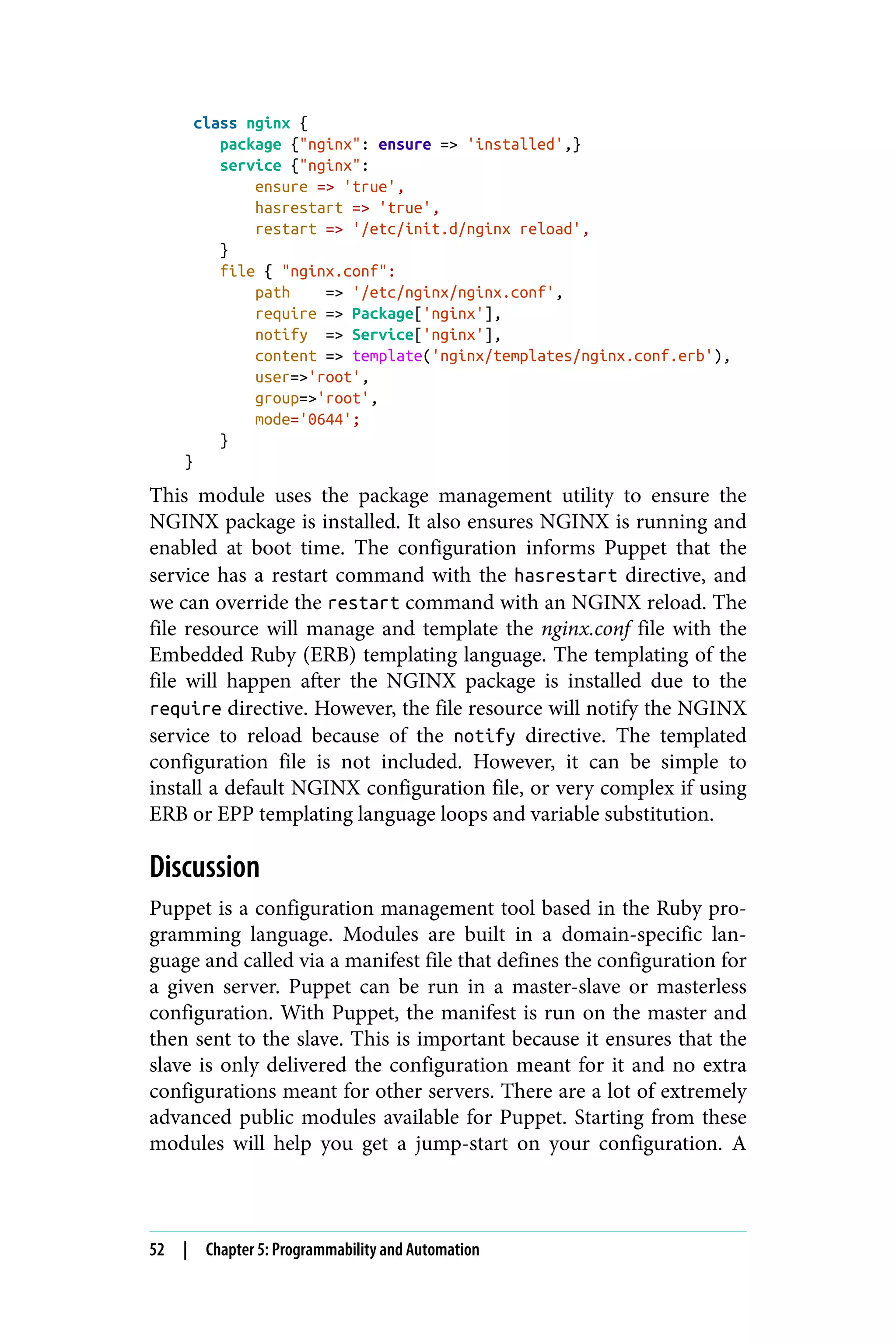 class nginx {
package {"nginx": ensure => 'installed',}
service {"nginx":
ensure => 'true',
hasrestart => 'true',
restart => '/etc/init.d/nginx reload',
}
file { "nginx.conf":
path => '/etc/nginx/nginx.conf',
require => Package['nginx'],
notify => Service['nginx'],
content => template('nginx/templates/nginx.conf.erb'),
user=>'root',
group=>'root',
mode='0644';
}
}
This module uses the package management utility to ensure the
NGINX package is installed. It also ensures NGINX is running and
enabled at boot time. The configuration informs Puppet that the
service has a restart command with the hasrestart directive, and
we can override the restart command with an NGINX reload. The
file resource will manage and template the nginx.conf file with the
Embedded Ruby (ERB) templating language. The templating of the
file will happen after the NGINX package is installed due to the
require directive. However, the file resource will notify the NGINX
service to reload because of the notify directive. The templated
configuration file is not included. However, it can be simple to
install a default NGINX configuration file, or very complex if using
ERB or EPP templating language loops and variable substitution.
Discussion
Puppet is a configuration management tool based in the Ruby pro‐
gramming language. Modules are built in a domain-specific lan‐
guage and called via a manifest file that defines the configuration for
a given server. Puppet can be run in a master-slave or masterless
configuration. With Puppet, the manifest is run on the master and
then sent to the slave. This is important because it ensures that the
slave is only delivered the configuration meant for it and no extra
configurations meant for other servers. There are a lot of extremely
advanced public modules available for Puppet. Starting from these
modules will help you get a jump-start on your configuration. A
52 | Chapter 5: Programmability and Automation
 