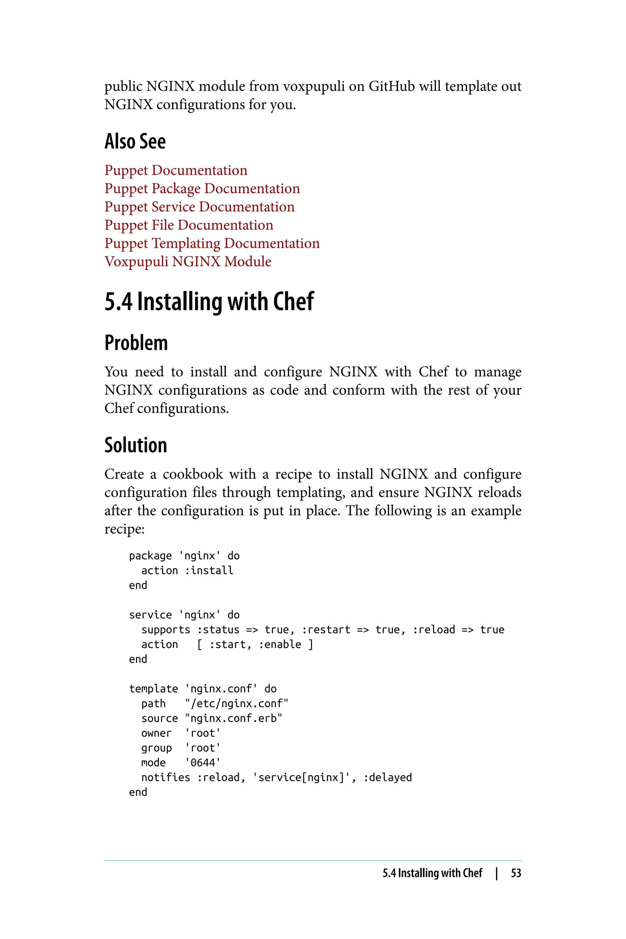 public NGINX module from voxpupuli on GitHub will template out
NGINX configurations for you.
Also See
Puppet Documentation
Puppet Package Documentation
Puppet Service Documentation
Puppet File Documentation
Puppet Templating Documentation
Voxpupuli NGINX Module
5.4 Installing with Chef
Problem
You need to install and configure NGINX with Chef to manage
NGINX configurations as code and conform with the rest of your
Chef configurations.
Solution
Create a cookbook with a recipe to install NGINX and configure
configuration files through templating, and ensure NGINX reloads
after the configuration is put in place. The following is an example
recipe:
package 'nginx' do
action :install
end
service 'nginx' do
supports :status => true, :restart => true, :reload => true
action [ :start, :enable ]
end
template 'nginx.conf' do
path "/etc/nginx.conf"
source "nginx.conf.erb"
owner 'root'
group 'root'
mode '0644'
notifies :reload, 'service[nginx]', :delayed
end
5.4 Installing with Chef | 53
 