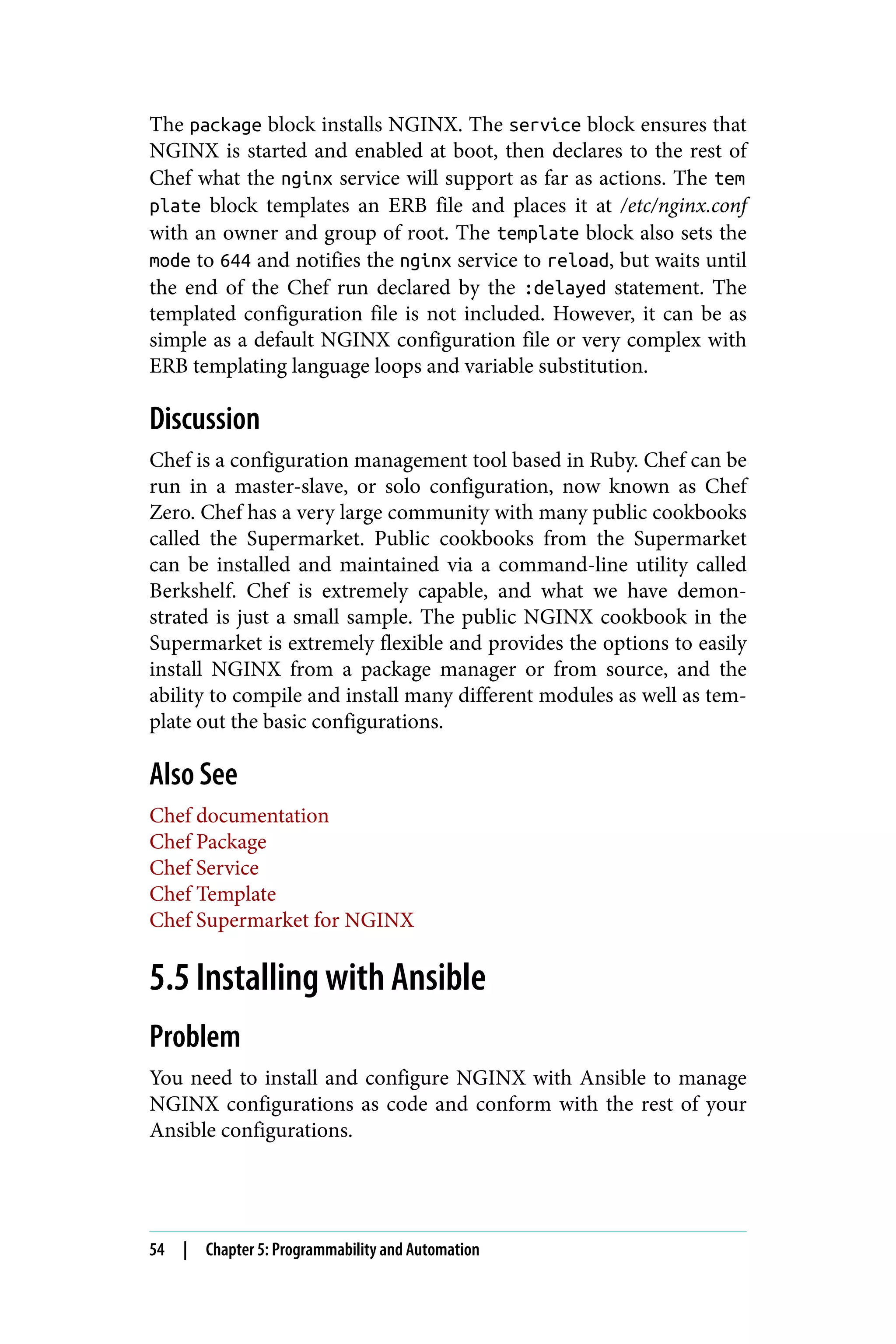 The package block installs NGINX. The service block ensures that
NGINX is started and enabled at boot, then declares to the rest of
Chef what the nginx service will support as far as actions. The tem
plate block templates an ERB file and places it at /etc/nginx.conf
with an owner and group of root. The template block also sets the
mode to 644 and notifies the nginx service to reload, but waits until
the end of the Chef run declared by the :delayed statement. The
templated configuration file is not included. However, it can be as
simple as a default NGINX configuration file or very complex with
ERB templating language loops and variable substitution.
Discussion
Chef is a configuration management tool based in Ruby. Chef can be
run in a master-slave, or solo configuration, now known as Chef
Zero. Chef has a very large community with many public cookbooks
called the Supermarket. Public cookbooks from the Supermarket
can be installed and maintained via a command-line utility called
Berkshelf. Chef is extremely capable, and what we have demon‐
strated is just a small sample. The public NGINX cookbook in the
Supermarket is extremely flexible and provides the options to easily
install NGINX from a package manager or from source, and the
ability to compile and install many different modules as well as tem‐
plate out the basic configurations.
Also See
Chef documentation
Chef Package
Chef Service
Chef Template
Chef Supermarket for NGINX
5.5 Installing with Ansible
Problem
You need to install and configure NGINX with Ansible to manage
NGINX configurations as code and conform with the rest of your
Ansible configurations.
54 | Chapter 5: Programmability and Automation
 