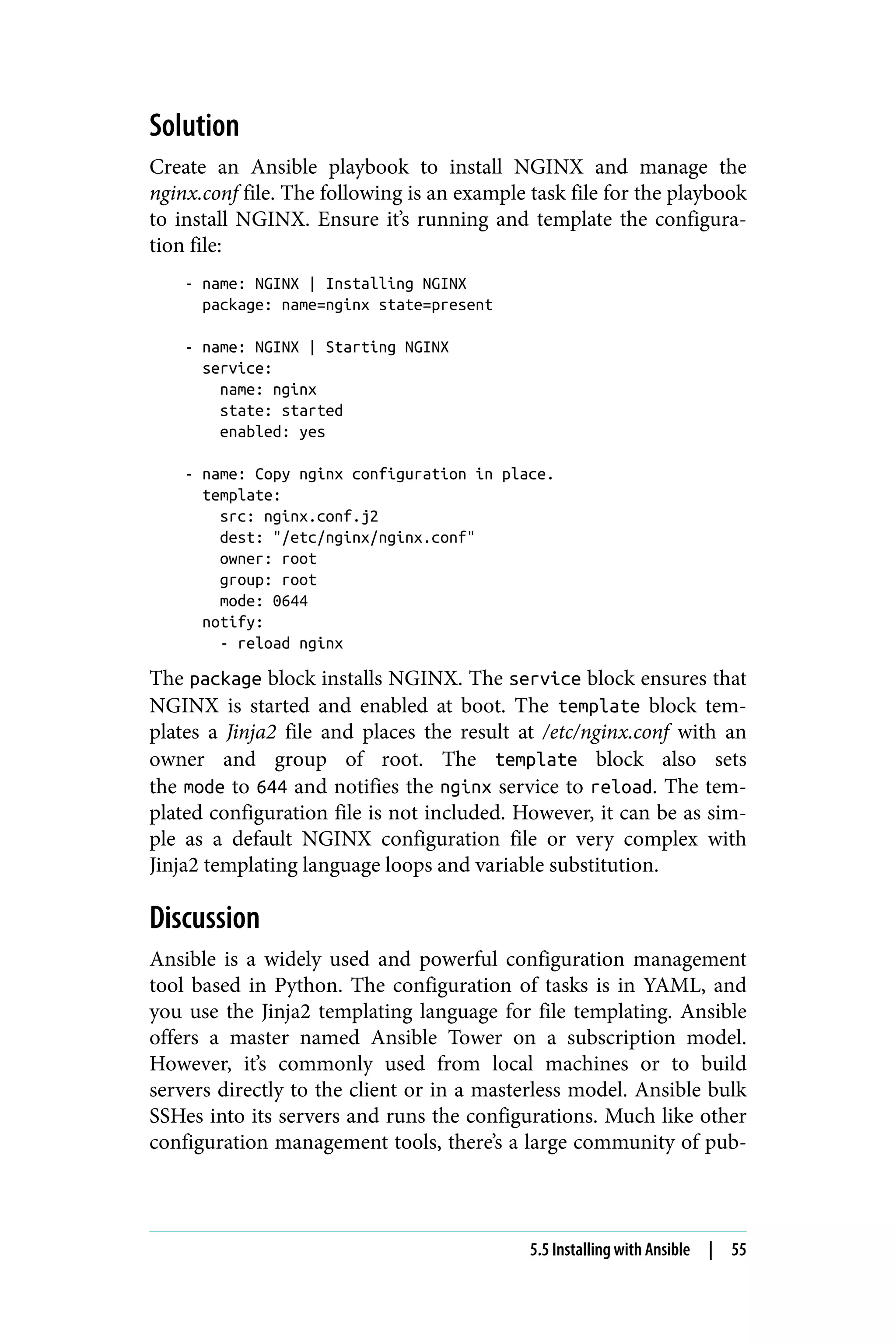 Solution
Create an Ansible playbook to install NGINX and manage the
nginx.conf file. The following is an example task file for the playbook
to install NGINX. Ensure it’s running and template the configura‐
tion file:
- name: NGINX | Installing NGINX
package: name=nginx state=present
- name: NGINX | Starting NGINX
service:
name: nginx
state: started
enabled: yes
- name: Copy nginx configuration in place.
template:
src: nginx.conf.j2
dest: "/etc/nginx/nginx.conf"
owner: root
group: root
mode: 0644
notify:
- reload nginx
The package block installs NGINX. The service block ensures that
NGINX is started and enabled at boot. The template block tem‐
plates a Jinja2 file and places the result at /etc/nginx.conf with an
owner and group of root. The template block also sets
the mode to 644 and notifies the nginx service to reload. The tem‐
plated configuration file is not included. However, it can be as sim‐
ple as a default NGINX configuration file or very complex with
Jinja2 templating language loops and variable substitution.
Discussion
Ansible is a widely used and powerful configuration management
tool based in Python. The configuration of tasks is in YAML, and
you use the Jinja2 templating language for file templating. Ansible
offers a master named Ansible Tower on a subscription model.
However, it’s commonly used from local machines or to build
servers directly to the client or in a masterless model. Ansible bulk
SSHes into its servers and runs the configurations. Much like other
configuration management tools, there’s a large community of pub‐
5.5 Installing with Ansible | 55
 