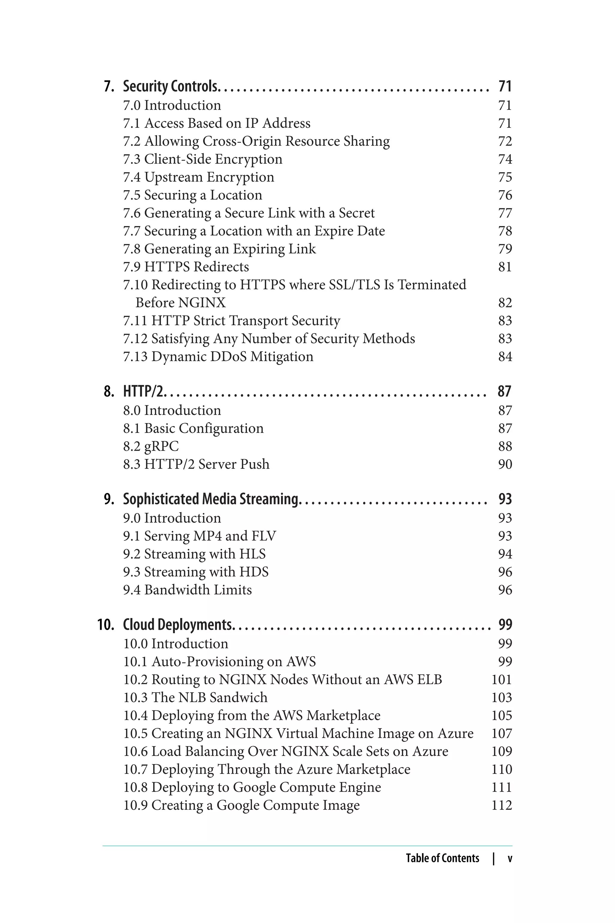 7. Security Controls. . . . . . . . . . . . . . . . . . . . . . . . . . . . . . . . . . . . . . . . . . . 71
7.0 Introduction 71
7.1 Access Based on IP Address 71
7.2 Allowing Cross-Origin Resource Sharing 72
7.3 Client-Side Encryption 74
7.4 Upstream Encryption 75
7.5 Securing a Location 76
7.6 Generating a Secure Link with a Secret 77
7.7 Securing a Location with an Expire Date 78
7.8 Generating an Expiring Link 79
7.9 HTTPS Redirects 81
7.10 Redirecting to HTTPS where SSL/TLS Is Terminated
Before NGINX 82
7.11 HTTP Strict Transport Security 83
7.12 Satisfying Any Number of Security Methods 83
7.13 Dynamic DDoS Mitigation 84
8. HTTP/2. . . . . . . . . . . . . . . . . . . . . . . . . . . . . . . . . . . . . . . . . . . . . . . . . . . 87
8.0 Introduction 87
8.1 Basic Configuration 87
8.2 gRPC 88
8.3 HTTP/2 Server Push 90
9. Sophisticated Media Streaming. . . . . . . . . . . . . . . . . . . . . . . . . . . . . . 93
9.0 Introduction 93
9.1 Serving MP4 and FLV 93
9.2 Streaming with HLS 94
9.3 Streaming with HDS 96
9.4 Bandwidth Limits 96
10. Cloud Deployments. . . . . . . . . . . . . . . . . . . . . . . . . . . . . . . . . . . . . . . . . 99
10.0 Introduction 99
10.1 Auto-Provisioning on AWS 99
10.2 Routing to NGINX Nodes Without an AWS ELB 101
10.3 The NLB Sandwich 103
10.4 Deploying from the AWS Marketplace 105
10.5 Creating an NGINX Virtual Machine Image on Azure 107
10.6 Load Balancing Over NGINX Scale Sets on Azure 109
10.7 Deploying Through the Azure Marketplace 110
10.8 Deploying to Google Compute Engine 111
10.9 Creating a Google Compute Image 112
Table of Contents | v
 