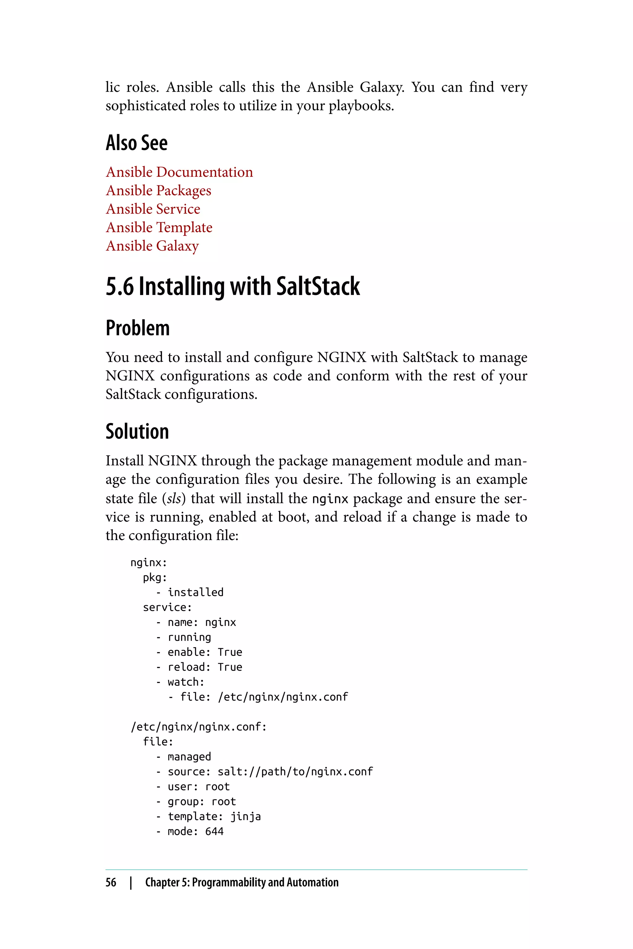 lic roles. Ansible calls this the Ansible Galaxy. You can find very
sophisticated roles to utilize in your playbooks.
Also See
Ansible Documentation
Ansible Packages
Ansible Service
Ansible Template
Ansible Galaxy
5.6 Installing with SaltStack
Problem
You need to install and configure NGINX with SaltStack to manage
NGINX configurations as code and conform with the rest of your
SaltStack configurations.
Solution
Install NGINX through the package management module and man‐
age the configuration files you desire. The following is an example
state file (sls) that will install the nginx package and ensure the ser‐
vice is running, enabled at boot, and reload if a change is made to
the configuration file:
nginx:
pkg:
- installed
service:
- name: nginx
- running
- enable: True
- reload: True
- watch:
- file: /etc/nginx/nginx.conf
/etc/nginx/nginx.conf:
file:
- managed
- source: salt://path/to/nginx.conf
- user: root
- group: root
- template: jinja
- mode: 644
56 | Chapter 5: Programmability and Automation
 