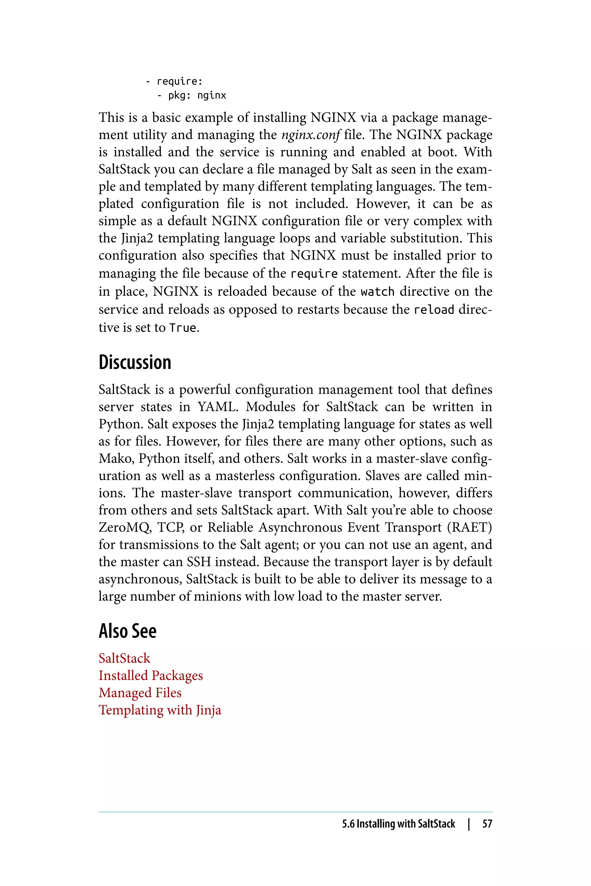 - require:
- pkg: nginx
This is a basic example of installing NGINX via a package manage‐
ment utility and managing the nginx.conf file. The NGINX package
is installed and the service is running and enabled at boot. With
SaltStack you can declare a file managed by Salt as seen in the exam‐
ple and templated by many different templating languages. The tem‐
plated configuration file is not included. However, it can be as
simple as a default NGINX configuration file or very complex with
the Jinja2 templating language loops and variable substitution. This
configuration also specifies that NGINX must be installed prior to
managing the file because of the require statement. After the file is
in place, NGINX is reloaded because of the watch directive on the
service and reloads as opposed to restarts because the reload direc‐
tive is set to True.
Discussion
SaltStack is a powerful configuration management tool that defines
server states in YAML. Modules for SaltStack can be written in
Python. Salt exposes the Jinja2 templating language for states as well
as for files. However, for files there are many other options, such as
Mako, Python itself, and others. Salt works in a master-slave config‐
uration as well as a masterless configuration. Slaves are called min‐
ions. The master-slave transport communication, however, differs
from others and sets SaltStack apart. With Salt you’re able to choose
ZeroMQ, TCP, or Reliable Asynchronous Event Transport (RAET)
for transmissions to the Salt agent; or you can not use an agent, and
the master can SSH instead. Because the transport layer is by default
asynchronous, SaltStack is built to be able to deliver its message to a
large number of minions with low load to the master server.
Also See
SaltStack
Installed Packages
Managed Files
Templating with Jinja
5.6 Installing with SaltStack | 57
 