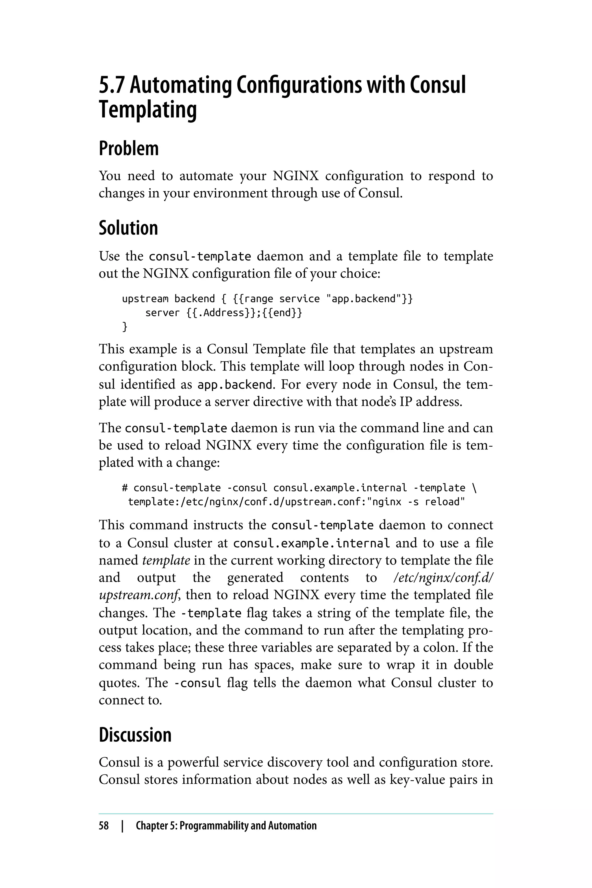 5.7 Automating Configurations with Consul
Templating
Problem
You need to automate your NGINX configuration to respond to
changes in your environment through use of Consul.
Solution
Use the consul-template daemon and a template file to template
out the NGINX configuration file of your choice:
upstream backend { {{range service "app.backend"}}
server {{.Address}};{{end}}
}
This example is a Consul Template file that templates an upstream
configuration block. This template will loop through nodes in Con‐
sul identified as app.backend. For every node in Consul, the tem‐
plate will produce a server directive with that node’s IP address.
The consul-template daemon is run via the command line and can
be used to reload NGINX every time the configuration file is tem‐
plated with a change:
# consul-template -consul consul.example.internal -template 
template:/etc/nginx/conf.d/upstream.conf:"nginx -s reload"
This command instructs the consul-template daemon to connect
to a Consul cluster at consul.example.internal and to use a file
named template in the current working directory to template the file
and output the generated contents to /etc/nginx/conf.d/
upstream.conf, then to reload NGINX every time the templated file
changes. The -template flag takes a string of the template file, the
output location, and the command to run after the templating pro‐
cess takes place; these three variables are separated by a colon. If the
command being run has spaces, make sure to wrap it in double
quotes. The -consul flag tells the daemon what Consul cluster to
connect to.
Discussion
Consul is a powerful service discovery tool and configuration store.
Consul stores information about nodes as well as key-value pairs in
58 | Chapter 5: Programmability and Automation
 