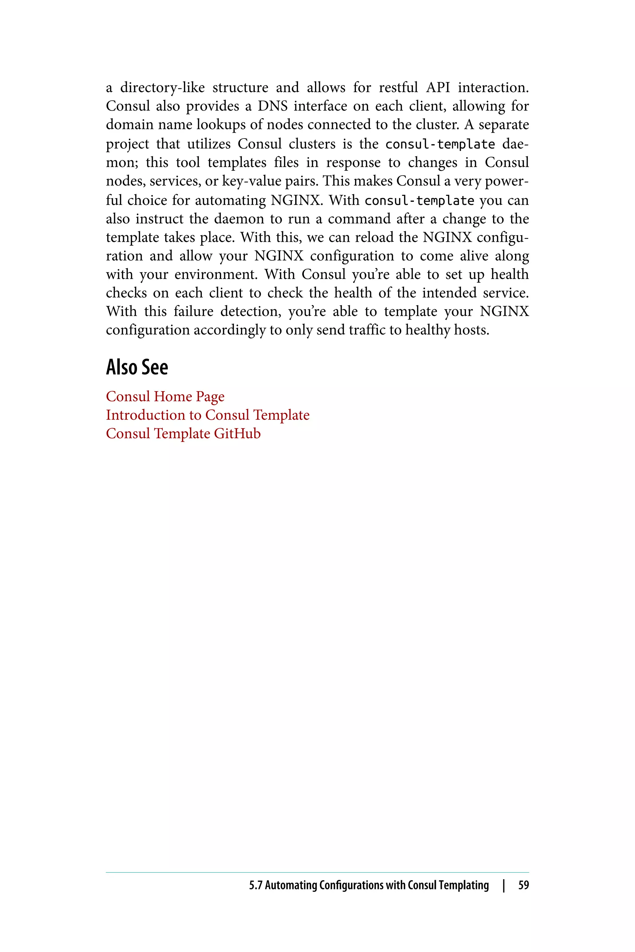 a directory-like structure and allows for restful API interaction.
Consul also provides a DNS interface on each client, allowing for
domain name lookups of nodes connected to the cluster. A separate
project that utilizes Consul clusters is the consul-template dae‐
mon; this tool templates files in response to changes in Consul
nodes, services, or key-value pairs. This makes Consul a very power‐
ful choice for automating NGINX. With consul-template you can
also instruct the daemon to run a command after a change to the
template takes place. With this, we can reload the NGINX configu‐
ration and allow your NGINX configuration to come alive along
with your environment. With Consul you’re able to set up health
checks on each client to check the health of the intended service.
With this failure detection, you’re able to template your NGINX
configuration accordingly to only send traffic to healthy hosts.
Also See
Consul Home Page
Introduction to Consul Template
Consul Template GitHub
5.7 Automating Configurations with Consul Templating | 59
 