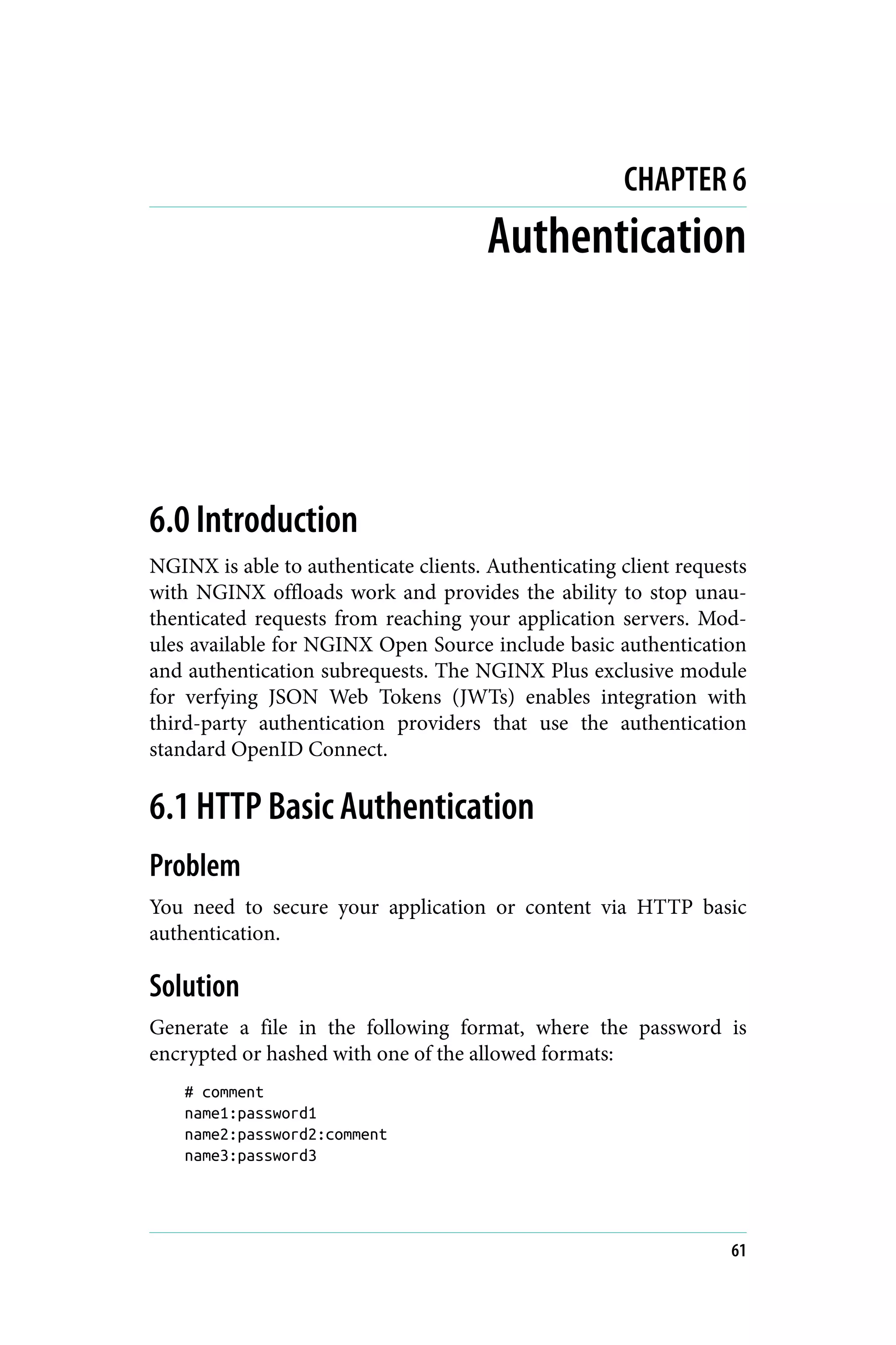 CHAPTER 6
Authentication
6.0 Introduction
NGINX is able to authenticate clients. Authenticating client requests
with NGINX offloads work and provides the ability to stop unau‐
thenticated requests from reaching your application servers. Mod‐
ules available for NGINX Open Source include basic authentication
and authentication subrequests. The NGINX Plus exclusive module
for verfying JSON Web Tokens (JWTs) enables integration with
third-party authentication providers that use the authentication
standard OpenID Connect.
6.1 HTTP Basic Authentication
Problem
You need to secure your application or content via HTTP basic
authentication.
Solution
Generate a file in the following format, where the password is
encrypted or hashed with one of the allowed formats:
# comment
name1:password1
name2:password2:comment
name3:password3
61
 