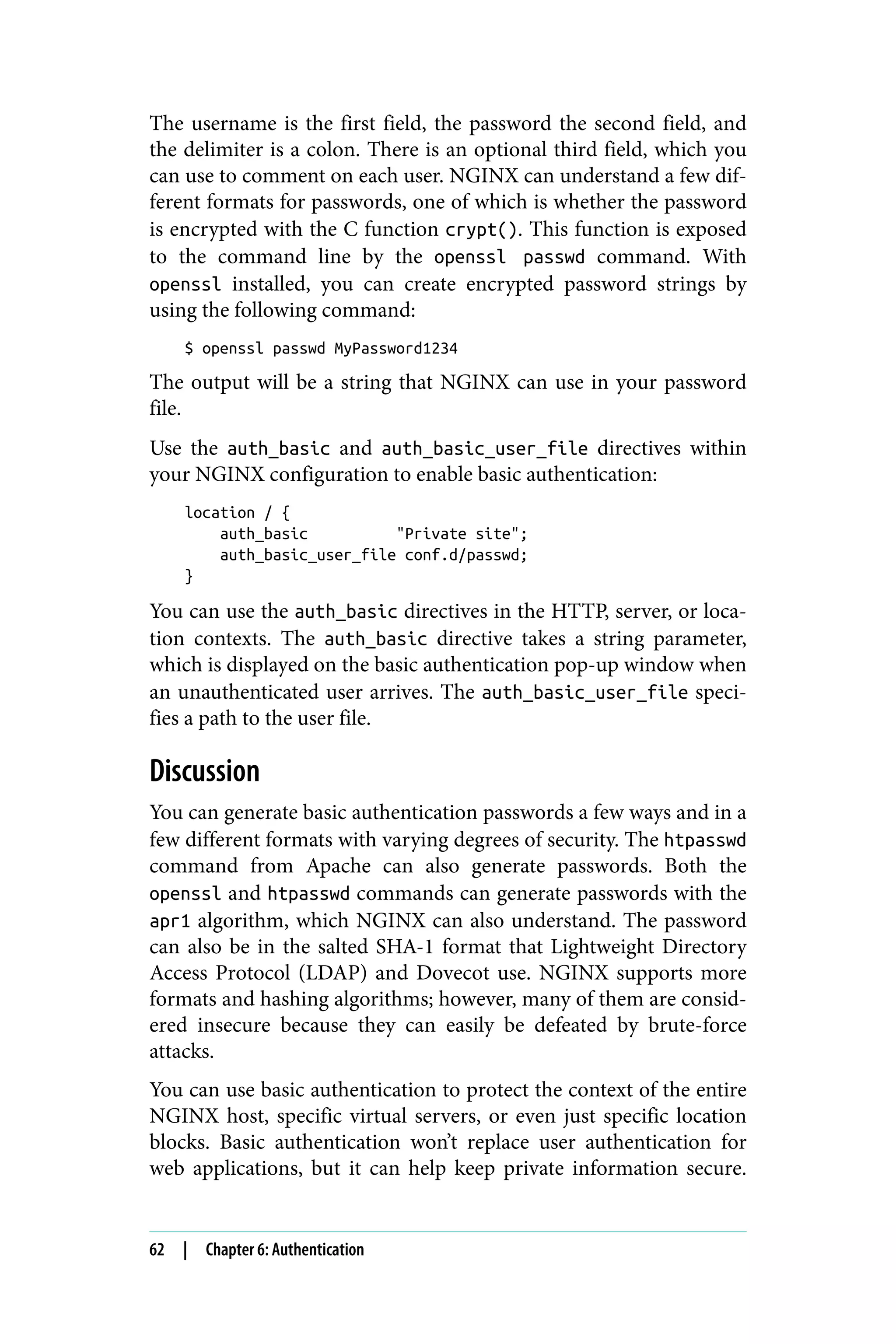 The username is the first field, the password the second field, and
the delimiter is a colon. There is an optional third field, which you
can use to comment on each user. NGINX can understand a few dif‐
ferent formats for passwords, one of which is whether the password
is encrypted with the C function crypt(). This function is exposed
to the command line by the openssl passwd command. With
openssl installed, you can create encrypted password strings by
using the following command:
$ openssl passwd MyPassword1234
The output will be a string that NGINX can use in your password
file.
Use the auth_basic and auth_basic_user_file directives within
your NGINX configuration to enable basic authentication:
location / {
auth_basic "Private site";
auth_basic_user_file conf.d/passwd;
}
You can use the auth_basic directives in the HTTP, server, or loca‐
tion contexts. The auth_basic directive takes a string parameter,
which is displayed on the basic authentication pop-up window when
an unauthenticated user arrives. The auth_basic_user_file speci‐
fies a path to the user file.
Discussion
You can generate basic authentication passwords a few ways and in a
few different formats with varying degrees of security. The htpasswd
command from Apache can also generate passwords. Both the
openssl and htpasswd commands can generate passwords with the
apr1 algorithm, which NGINX can also understand. The password
can also be in the salted SHA-1 format that Lightweight Directory
Access Protocol (LDAP) and Dovecot use. NGINX supports more
formats and hashing algorithms; however, many of them are consid‐
ered insecure because they can easily be defeated by brute-force
attacks.
You can use basic authentication to protect the context of the entire
NGINX host, specific virtual servers, or even just specific location
blocks. Basic authentication won’t replace user authentication for
web applications, but it can help keep private information secure.
62 | Chapter 6: Authentication
 