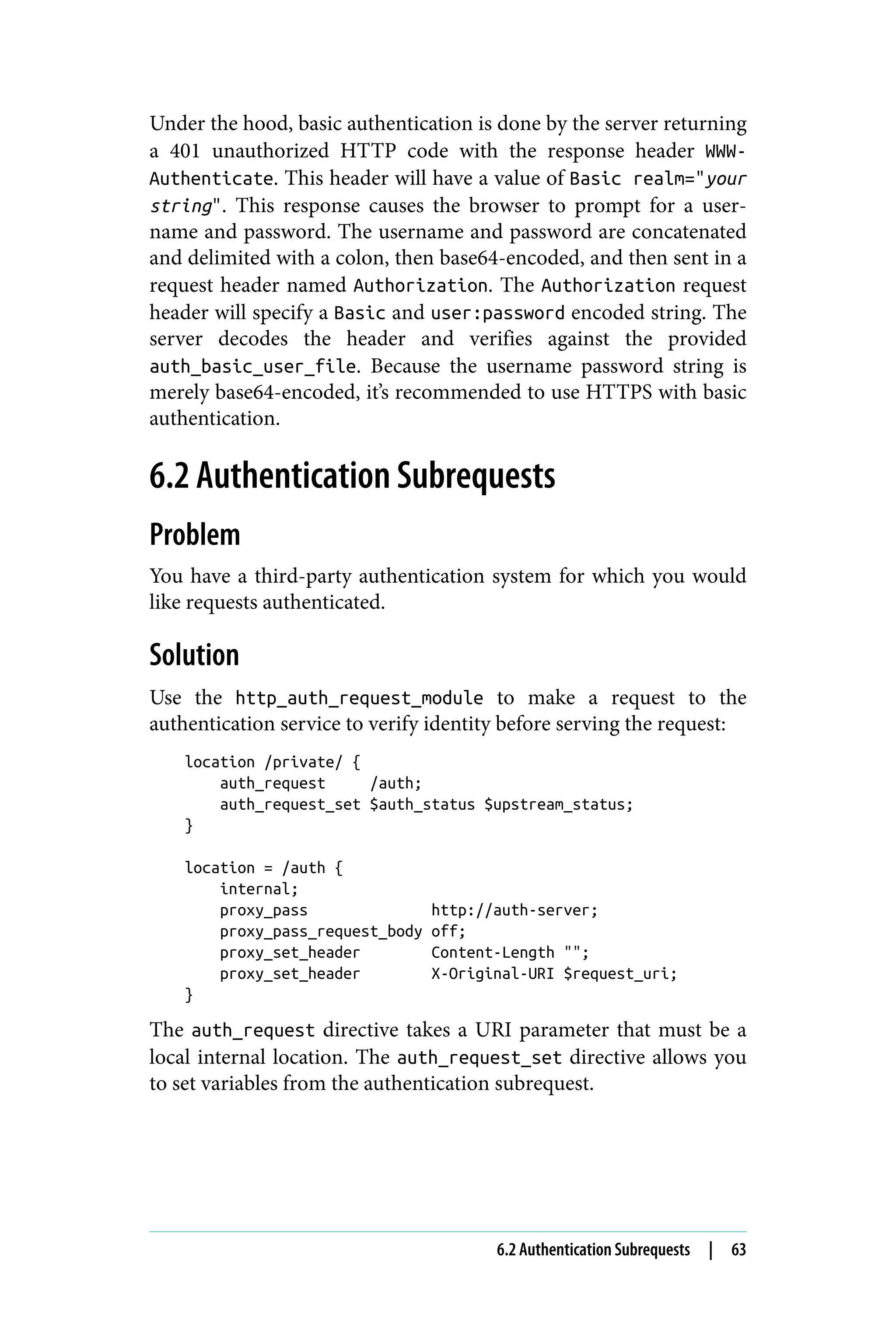 Under the hood, basic authentication is done by the server returning
a 401 unauthorized HTTP code with the response header WWW-
Authenticate. This header will have a value of Basic realm="your
string". This response causes the browser to prompt for a user‐
name and password. The username and password are concatenated
and delimited with a colon, then base64-encoded, and then sent in a
request header named Authorization. The Authorization request
header will specify a Basic and user:password encoded string. The
server decodes the header and verifies against the provided
auth_basic_user_file. Because the username password string is
merely base64-encoded, it’s recommended to use HTTPS with basic
authentication.
6.2 Authentication Subrequests
Problem
You have a third-party authentication system for which you would
like requests authenticated.
Solution
Use the http_auth_request_module to make a request to the
authentication service to verify identity before serving the request:
location /private/ {
auth_request /auth;
auth_request_set $auth_status $upstream_status;
}
location = /auth {
internal;
proxy_pass http://auth-server;
proxy_pass_request_body off;
proxy_set_header Content-Length "";
proxy_set_header X-Original-URI $request_uri;
}
The auth_request directive takes a URI parameter that must be a
local internal location. The auth_request_set directive allows you
to set variables from the authentication subrequest.
6.2 Authentication Subrequests | 63
 