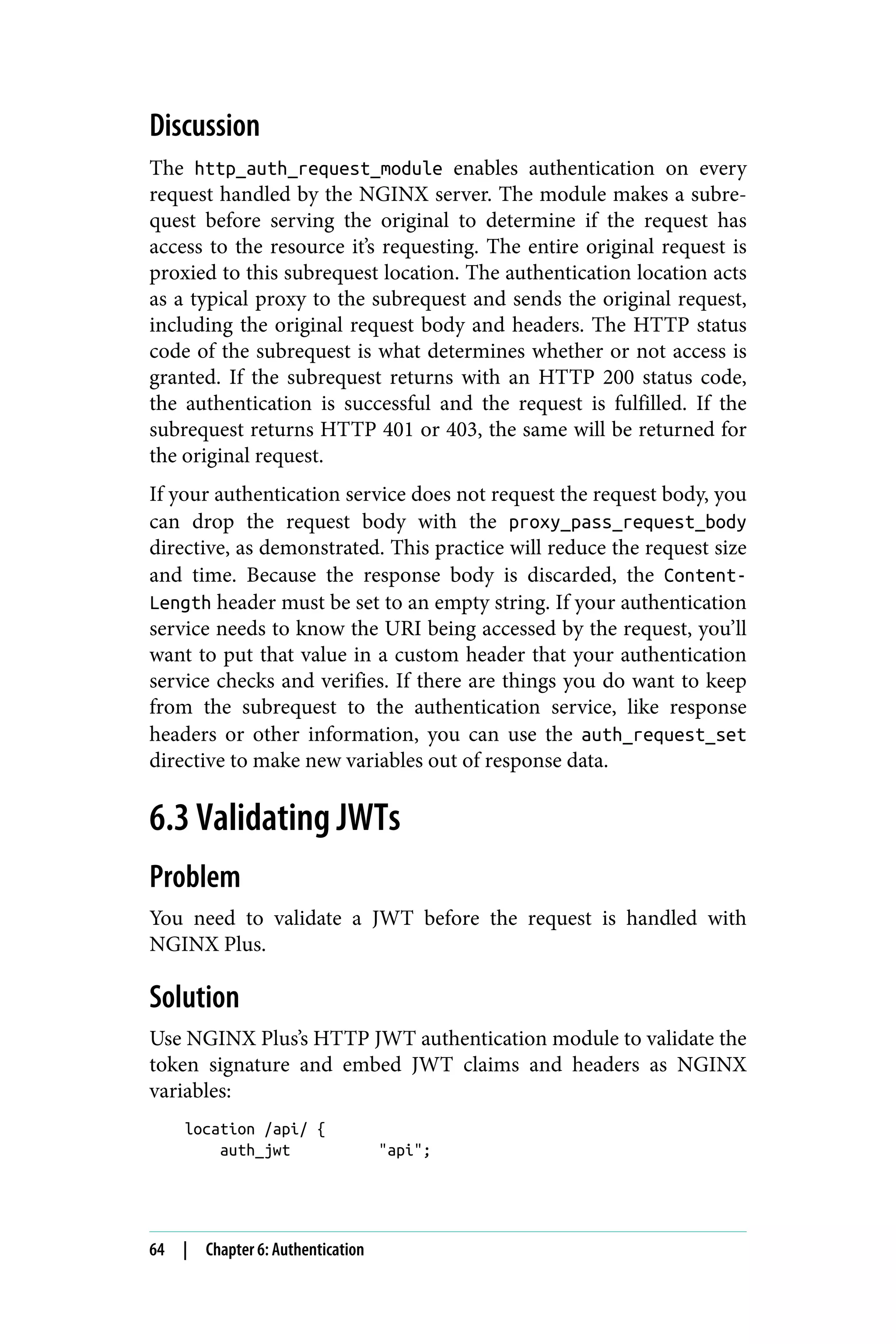 Discussion
The http_auth_request_module enables authentication on every
request handled by the NGINX server. The module makes a subre‐
quest before serving the original to determine if the request has
access to the resource it’s requesting. The entire original request is
proxied to this subrequest location. The authentication location acts
as a typical proxy to the subrequest and sends the original request,
including the original request body and headers. The HTTP status
code of the subrequest is what determines whether or not access is
granted. If the subrequest returns with an HTTP 200 status code,
the authentication is successful and the request is fulfilled. If the
subrequest returns HTTP 401 or 403, the same will be returned for
the original request.
If your authentication service does not request the request body, you
can drop the request body with the proxy_pass_request_body
directive, as demonstrated. This practice will reduce the request size
and time. Because the response body is discarded, the Content-
Length header must be set to an empty string. If your authentication
service needs to know the URI being accessed by the request, you’ll
want to put that value in a custom header that your authentication
service checks and verifies. If there are things you do want to keep
from the subrequest to the authentication service, like response
headers or other information, you can use the auth_request_set
directive to make new variables out of response data.
6.3 Validating JWTs
Problem
You need to validate a JWT before the request is handled with
NGINX Plus.
Solution
Use NGINX Plus’s HTTP JWT authentication module to validate the
token signature and embed JWT claims and headers as NGINX
variables:
location /api/ {
auth_jwt "api";
64 | Chapter 6: Authentication
 