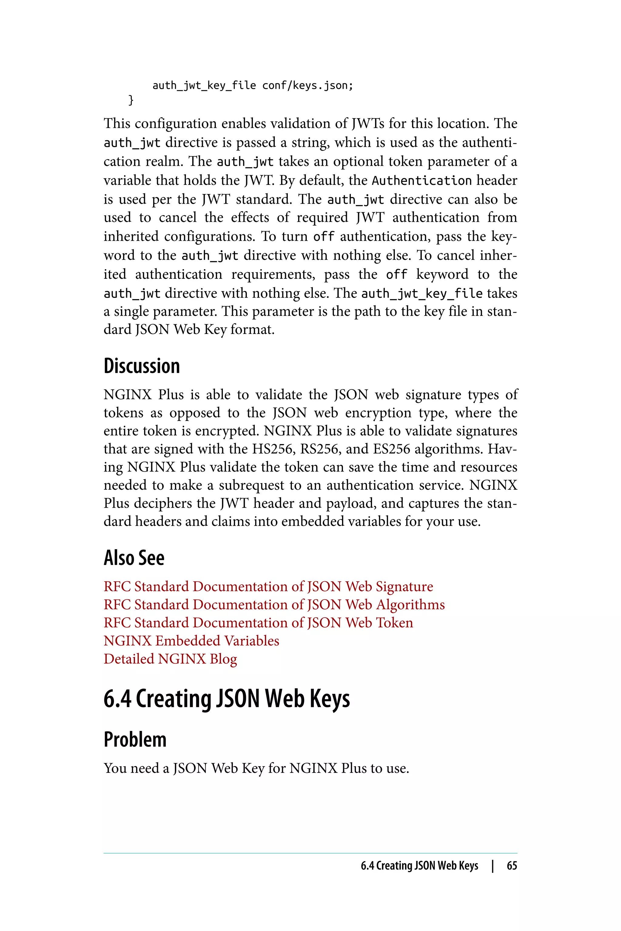 auth_jwt_key_file conf/keys.json;
}
This configuration enables validation of JWTs for this location. The
auth_jwt directive is passed a string, which is used as the authenti‐
cation realm. The auth_jwt takes an optional token parameter of a
variable that holds the JWT. By default, the Authentication header
is used per the JWT standard. The auth_jwt directive can also be
used to cancel the effects of required JWT authentication from
inherited configurations. To turn off authentication, pass the key‐
word to the auth_jwt directive with nothing else. To cancel inher‐
ited authentication requirements, pass the off keyword to the
auth_jwt directive with nothing else. The auth_jwt_key_file takes
a single parameter. This parameter is the path to the key file in stan‐
dard JSON Web Key format.
Discussion
NGINX Plus is able to validate the JSON web signature types of
tokens as opposed to the JSON web encryption type, where the
entire token is encrypted. NGINX Plus is able to validate signatures
that are signed with the HS256, RS256, and ES256 algorithms. Hav‐
ing NGINX Plus validate the token can save the time and resources
needed to make a subrequest to an authentication service. NGINX
Plus deciphers the JWT header and payload, and captures the stan‐
dard headers and claims into embedded variables for your use.
Also See
RFC Standard Documentation of JSON Web Signature
RFC Standard Documentation of JSON Web Algorithms
RFC Standard Documentation of JSON Web Token
NGINX Embedded Variables
Detailed NGINX Blog
6.4 Creating JSON Web Keys
Problem
You need a JSON Web Key for NGINX Plus to use.
6.4 Creating JSON Web Keys | 65
 
