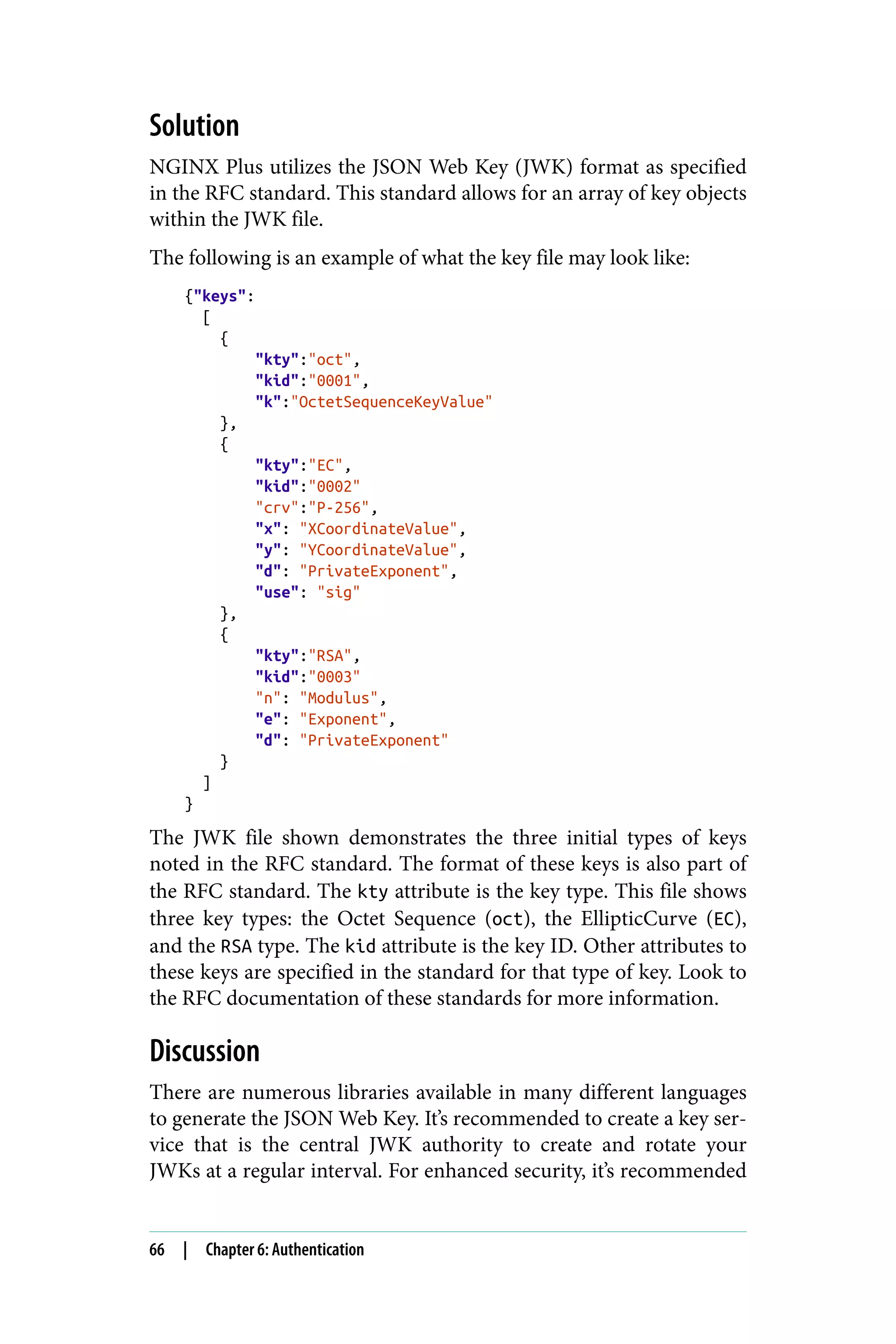 Solution
NGINX Plus utilizes the JSON Web Key (JWK) format as specified
in the RFC standard. This standard allows for an array of key objects
within the JWK file.
The following is an example of what the key file may look like:
{"keys":
[
{
"kty":"oct",
"kid":"0001",
"k":"OctetSequenceKeyValue"
},
{
"kty":"EC",
"kid":"0002"
"crv":"P-256",
"x": "XCoordinateValue",
"y": "YCoordinateValue",
"d": "PrivateExponent",
"use": "sig"
},
{
"kty":"RSA",
"kid":"0003"
"n": "Modulus",
"e": "Exponent",
"d": "PrivateExponent"
}
]
}
The JWK file shown demonstrates the three initial types of keys
noted in the RFC standard. The format of these keys is also part of
the RFC standard. The kty attribute is the key type. This file shows
three key types: the Octet Sequence (oct), the EllipticCurve (EC),
and the RSA type. The kid attribute is the key ID. Other attributes to
these keys are specified in the standard for that type of key. Look to
the RFC documentation of these standards for more information.
Discussion
There are numerous libraries available in many different languages
to generate the JSON Web Key. It’s recommended to create a key ser‐
vice that is the central JWK authority to create and rotate your
JWKs at a regular interval. For enhanced security, it’s recommended
66 | Chapter 6: Authentication
 