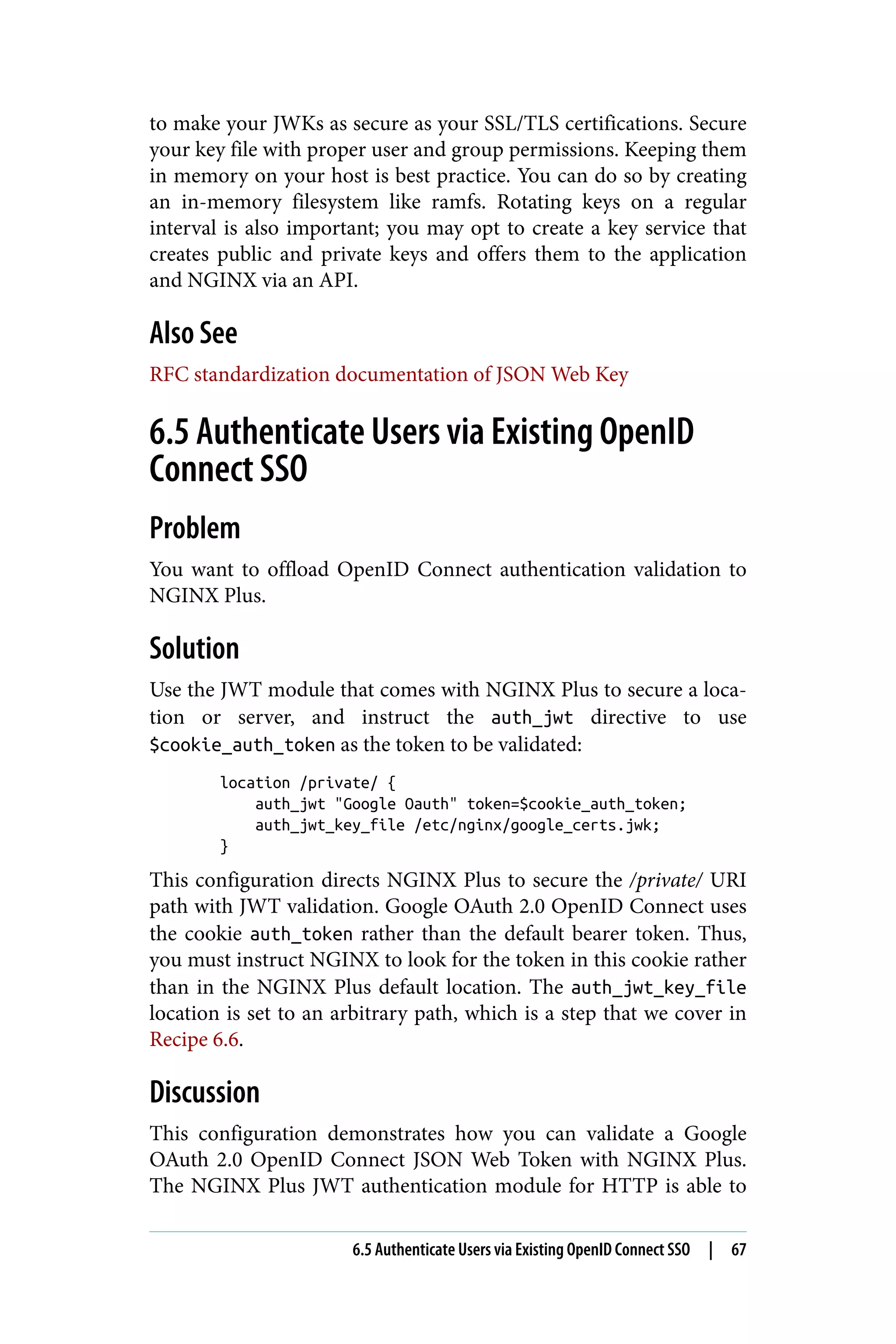 to make your JWKs as secure as your SSL/TLS certifications. Secure
your key file with proper user and group permissions. Keeping them
in memory on your host is best practice. You can do so by creating
an in-memory filesystem like ramfs. Rotating keys on a regular
interval is also important; you may opt to create a key service that
creates public and private keys and offers them to the application
and NGINX via an API.
Also See
RFC standardization documentation of JSON Web Key
6.5 Authenticate Users via Existing OpenID
Connect SSO
Problem
You want to offload OpenID Connect authentication validation to
NGINX Plus.
Solution
Use the JWT module that comes with NGINX Plus to secure a loca‐
tion or server, and instruct the auth_jwt directive to use
$cookie_auth_token as the token to be validated:
location /private/ {
auth_jwt "Google Oauth" token=$cookie_auth_token;
auth_jwt_key_file /etc/nginx/google_certs.jwk;
}
This configuration directs NGINX Plus to secure the /private/ URI
path with JWT validation. Google OAuth 2.0 OpenID Connect uses
the cookie auth_token rather than the default bearer token. Thus,
you must instruct NGINX to look for the token in this cookie rather
than in the NGINX Plus default location. The auth_jwt_key_file
location is set to an arbitrary path, which is a step that we cover in
Recipe 6.6.
Discussion
This configuration demonstrates how you can validate a Google
OAuth 2.0 OpenID Connect JSON Web Token with NGINX Plus.
The NGINX Plus JWT authentication module for HTTP is able to
6.5 Authenticate Users via Existing OpenID Connect SSO | 67
 