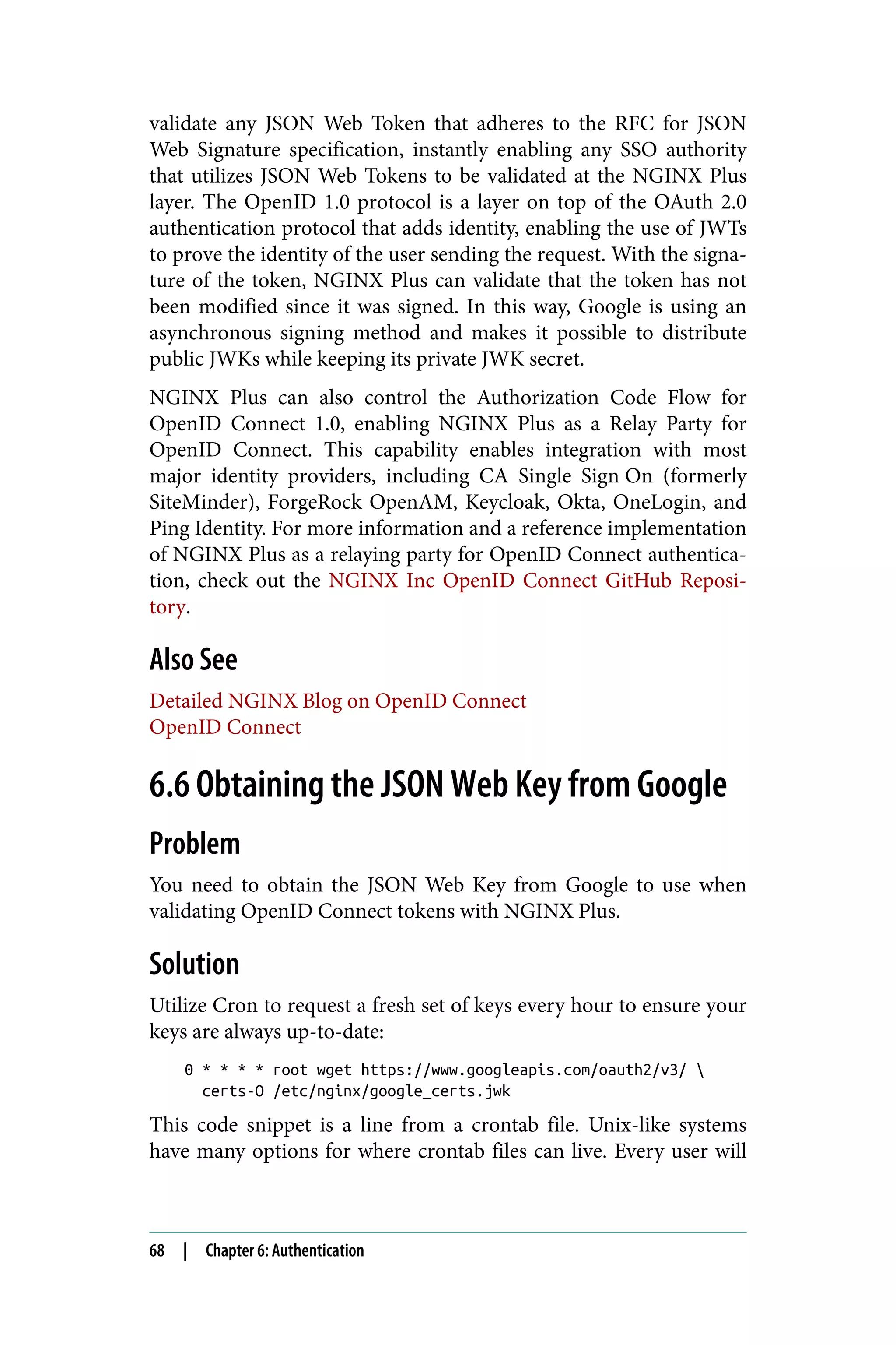 validate any JSON Web Token that adheres to the RFC for JSON
Web Signature specification, instantly enabling any SSO authority
that utilizes JSON Web Tokens to be validated at the NGINX Plus
layer. The OpenID 1.0 protocol is a layer on top of the OAuth 2.0
authentication protocol that adds identity, enabling the use of JWTs
to prove the identity of the user sending the request. With the signa‐
ture of the token, NGINX Plus can validate that the token has not
been modified since it was signed. In this way, Google is using an
asynchronous signing method and makes it possible to distribute
public JWKs while keeping its private JWK secret.
NGINX Plus can also control the Authorization Code Flow for
OpenID Connect 1.0, enabling NGINX Plus as a Relay Party for
OpenID Connect. This capability enables integration with most
major identity providers, including CA Single Sign‑On (formerly
SiteMinder), ForgeRock OpenAM, Keycloak, Okta, OneLogin, and
Ping Identity. For more information and a reference implementation
of NGINX Plus as a relaying party for OpenID Connect authentica‐
tion, check out the NGINX Inc OpenID Connect GitHub Reposi‐
tory.
Also See
Detailed NGINX Blog on OpenID Connect
OpenID Connect
6.6 Obtaining the JSON Web Key from Google
Problem
You need to obtain the JSON Web Key from Google to use when
validating OpenID Connect tokens with NGINX Plus.
Solution
Utilize Cron to request a fresh set of keys every hour to ensure your
keys are always up-to-date:
0 * * * * root wget https://www.googleapis.com/oauth2/v3/ 
certs-O /etc/nginx/google_certs.jwk
This code snippet is a line from a crontab file. Unix-like systems
have many options for where crontab files can live. Every user will
68 | Chapter 6: Authentication
 