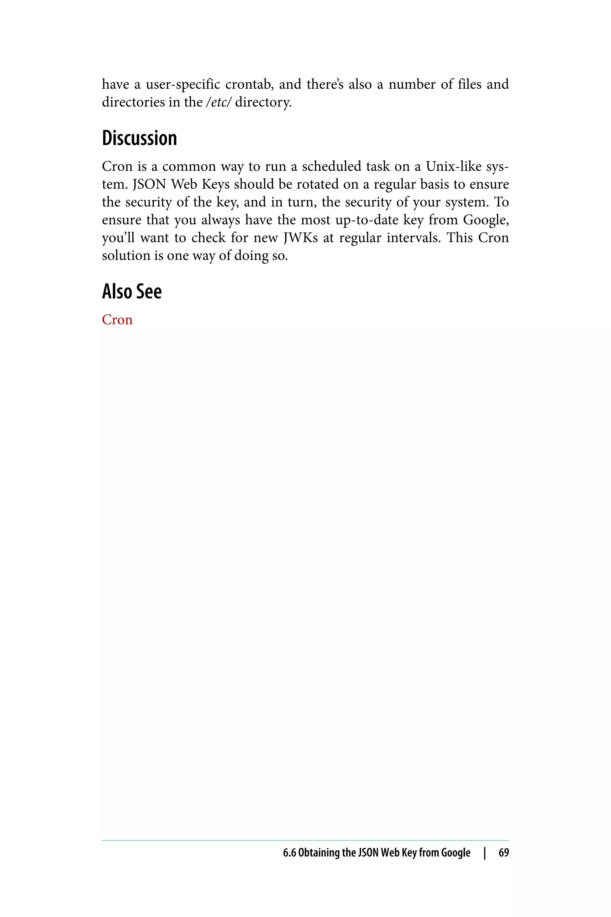 have a user-specific crontab, and there’s also a number of files and
directories in the /etc/ directory.
Discussion
Cron is a common way to run a scheduled task on a Unix-like sys‐
tem. JSON Web Keys should be rotated on a regular basis to ensure
the security of the key, and in turn, the security of your system. To
ensure that you always have the most up-to-date key from Google,
you’ll want to check for new JWKs at regular intervals. This Cron
solution is one way of doing so.
Also See
Cron
6.6 Obtaining the JSON Web Key from Google | 69
 