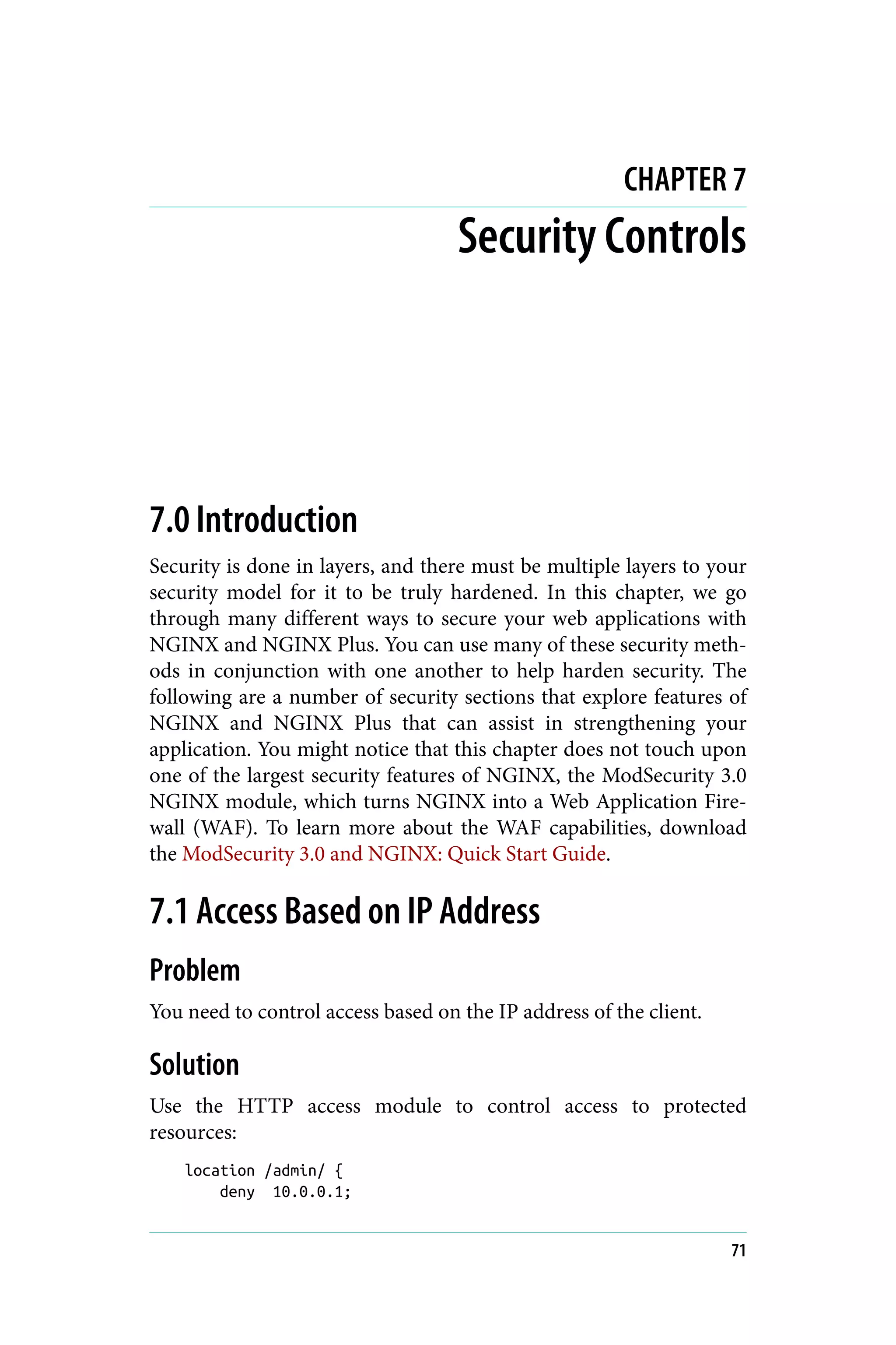 CHAPTER 7
Security Controls
7.0 Introduction
Security is done in layers, and there must be multiple layers to your
security model for it to be truly hardened. In this chapter, we go
through many different ways to secure your web applications with
NGINX and NGINX Plus. You can use many of these security meth‐
ods in conjunction with one another to help harden security. The
following are a number of security sections that explore features of
NGINX and NGINX Plus that can assist in strengthening your
application. You might notice that this chapter does not touch upon
one of the largest security features of NGINX, the ModSecurity 3.0
NGINX module, which turns NGINX into a Web Application Fire‐
wall (WAF). To learn more about the WAF capabilities, download
the ModSecurity 3.0 and NGINX: Quick Start Guide.
7.1 Access Based on IP Address
Problem
You need to control access based on the IP address of the client.
Solution
Use the HTTP access module to control access to protected
resources:
location /admin/ {
deny 10.0.0.1;
71
 