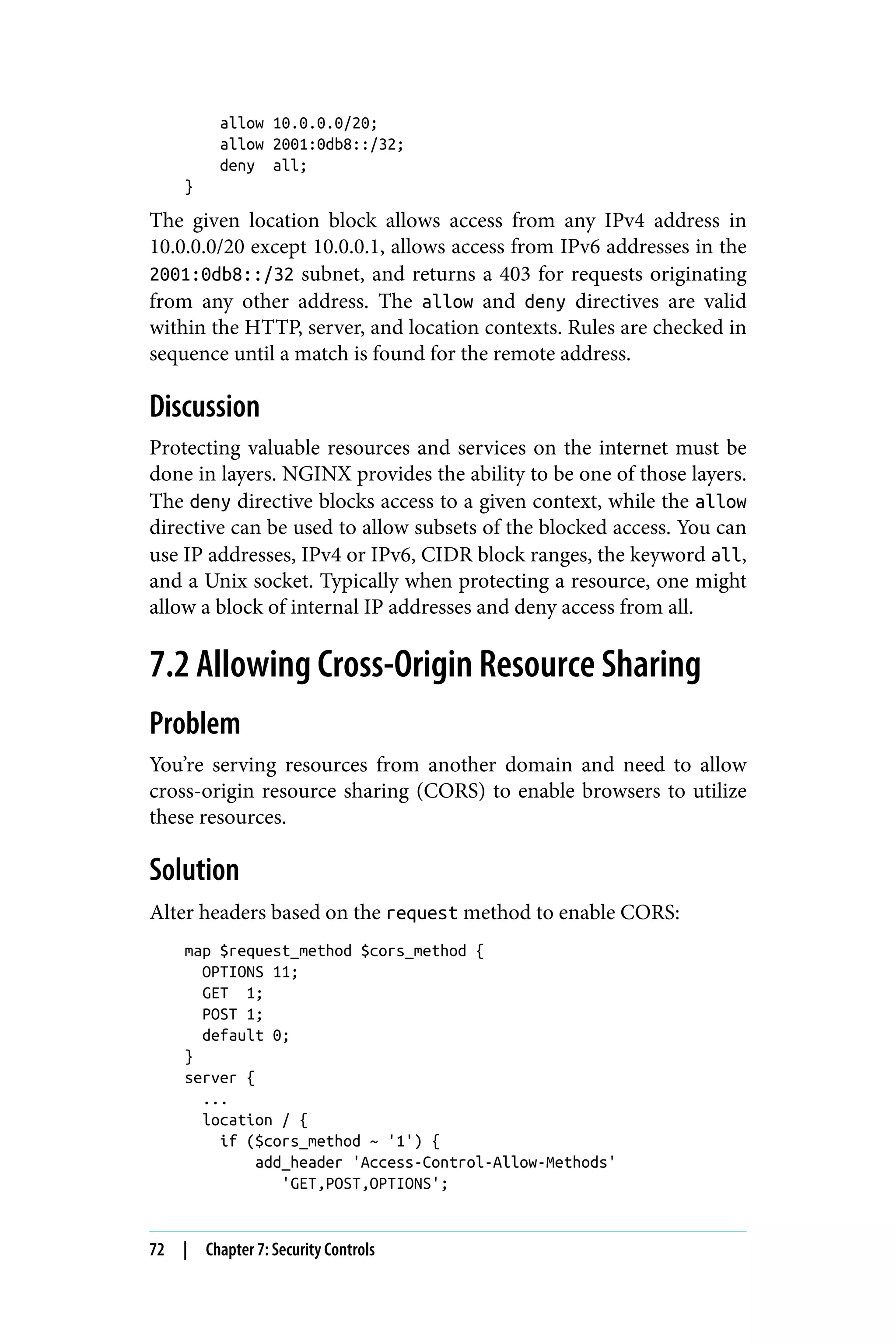 allow 10.0.0.0/20;
allow 2001:0db8::/32;
deny all;
}
The given location block allows access from any IPv4 address in
10.0.0.0/20 except 10.0.0.1, allows access from IPv6 addresses in the
2001:0db8::/32 subnet, and returns a 403 for requests originating
from any other address. The allow and deny directives are valid
within the HTTP, server, and location contexts. Rules are checked in
sequence until a match is found for the remote address.
Discussion
Protecting valuable resources and services on the internet must be
done in layers. NGINX provides the ability to be one of those layers.
The deny directive blocks access to a given context, while the allow
directive can be used to allow subsets of the blocked access. You can
use IP addresses, IPv4 or IPv6, CIDR block ranges, the keyword all,
and a Unix socket. Typically when protecting a resource, one might
allow a block of internal IP addresses and deny access from all.
7.2 Allowing Cross-Origin Resource Sharing
Problem
You’re serving resources from another domain and need to allow
cross-origin resource sharing (CORS) to enable browsers to utilize
these resources.
Solution
Alter headers based on the request method to enable CORS:
map $request_method $cors_method {
OPTIONS 11;
GET 1;
POST 1;
default 0;
}
server {
...
location / {
if ($cors_method ~ '1') {
add_header 'Access-Control-Allow-Methods'
'GET,POST,OPTIONS';
72 | Chapter 7: Security Controls
 