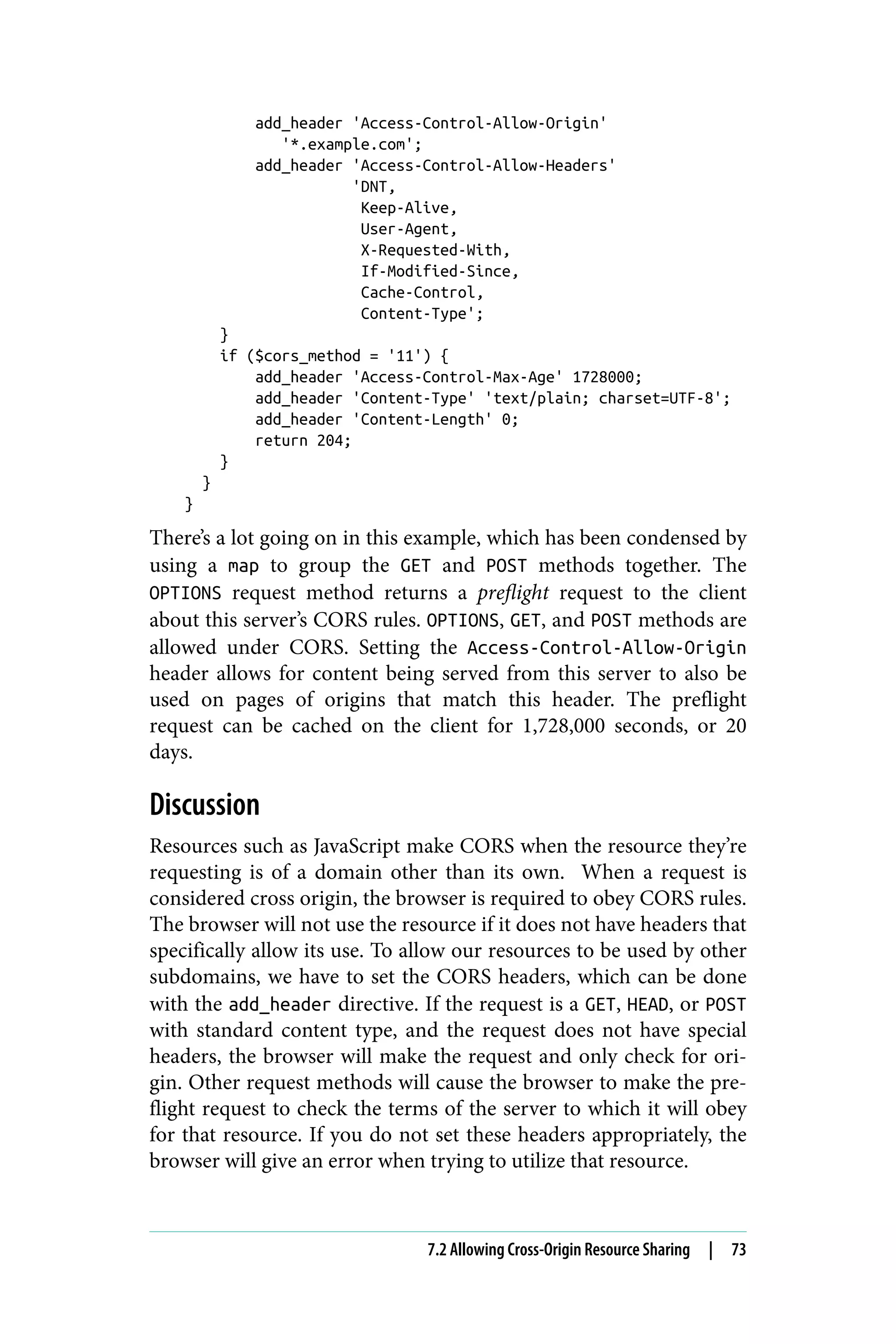 add_header 'Access-Control-Allow-Origin'
'*.example.com';
add_header 'Access-Control-Allow-Headers'
'DNT,
Keep-Alive,
User-Agent,
X-Requested-With,
If-Modified-Since,
Cache-Control,
Content-Type';
}
if ($cors_method = '11') {
add_header 'Access-Control-Max-Age' 1728000;
add_header 'Content-Type' 'text/plain; charset=UTF-8';
add_header 'Content-Length' 0;
return 204;
}
}
}
There’s a lot going on in this example, which has been condensed by
using a map to group the GET and POST methods together. The
OPTIONS request method returns a preflight request to the client
about this server’s CORS rules. OPTIONS, GET, and POST methods are
allowed under CORS. Setting the Access-Control-Allow-Origin
header allows for content being served from this server to also be
used on pages of origins that match this header. The preflight
request can be cached on the client for 1,728,000 seconds, or 20
days.
Discussion
Resources such as JavaScript make CORS when the resource they’re
requesting is of a domain other than its own. When a request is
considered cross origin, the browser is required to obey CORS rules.
The browser will not use the resource if it does not have headers that
specifically allow its use. To allow our resources to be used by other
subdomains, we have to set the CORS headers, which can be done
with the add_header directive. If the request is a GET, HEAD, or POST
with standard content type, and the request does not have special
headers, the browser will make the request and only check for ori‐
gin. Other request methods will cause the browser to make the pre‐
flight request to check the terms of the server to which it will obey
for that resource. If you do not set these headers appropriately, the
browser will give an error when trying to utilize that resource.
7.2 Allowing Cross-Origin Resource Sharing | 73
 
