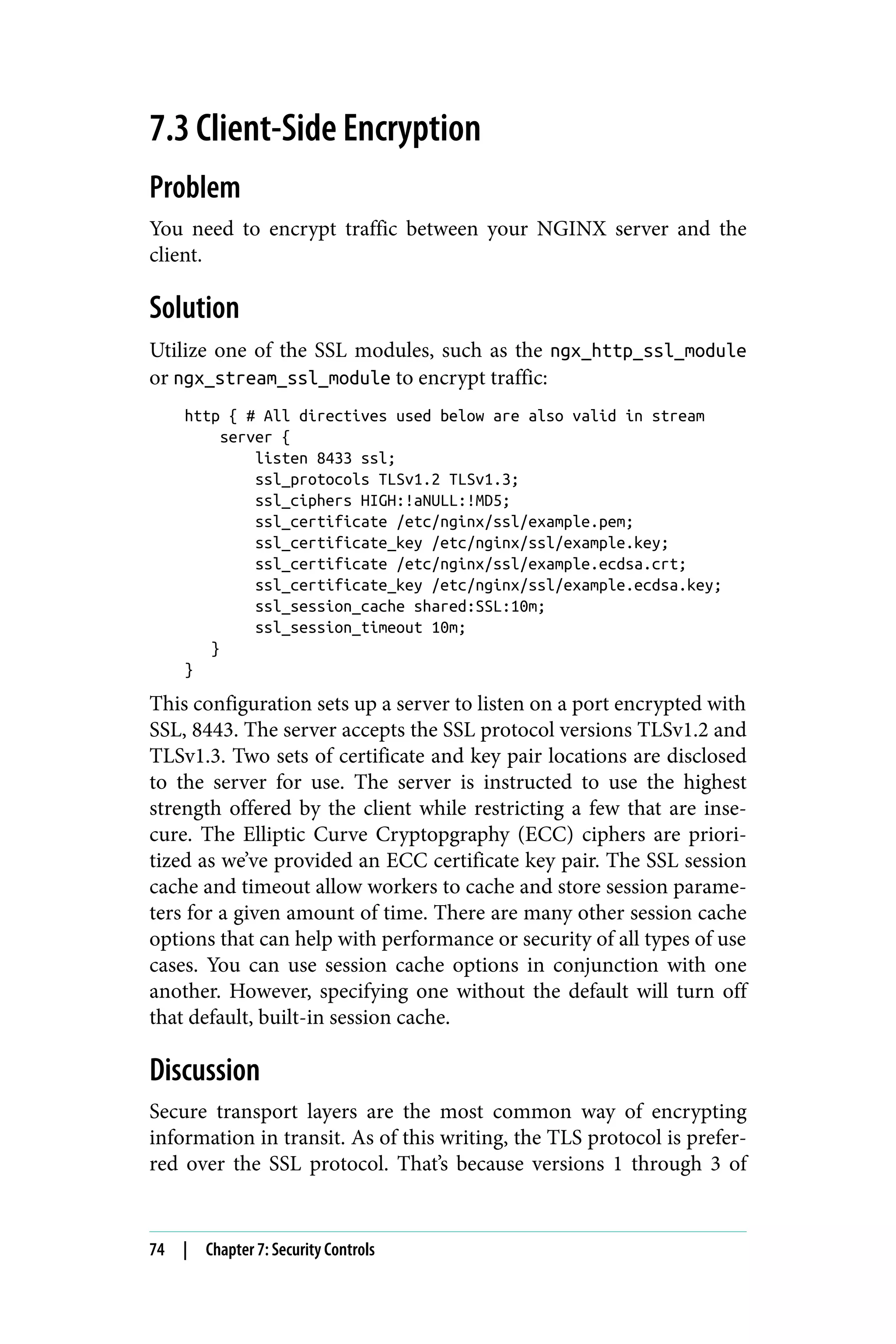 7.3 Client-Side Encryption
Problem
You need to encrypt traffic between your NGINX server and the
client.
Solution
Utilize one of the SSL modules, such as the ngx_http_ssl_module
or ngx_stream_ssl_module to encrypt traffic:
http { # All directives used below are also valid in stream
server {
listen 8433 ssl;
ssl_protocols TLSv1.2 TLSv1.3;
ssl_ciphers HIGH:!aNULL:!MD5;
ssl_certificate /etc/nginx/ssl/example.pem;
ssl_certificate_key /etc/nginx/ssl/example.key;
ssl_certificate /etc/nginx/ssl/example.ecdsa.crt;
ssl_certificate_key /etc/nginx/ssl/example.ecdsa.key;
ssl_session_cache shared:SSL:10m;
ssl_session_timeout 10m;
}
}
This configuration sets up a server to listen on a port encrypted with
SSL, 8443. The server accepts the SSL protocol versions TLSv1.2 and
TLSv1.3. Two sets of certificate and key pair locations are disclosed
to the server for use. The server is instructed to use the highest
strength offered by the client while restricting a few that are inse‐
cure. The Elliptic Curve Cryptopgraphy (ECC) ciphers are priori‐
tized as we’ve provided an ECC certificate key pair. The SSL session
cache and timeout allow workers to cache and store session parame‐
ters for a given amount of time. There are many other session cache
options that can help with performance or security of all types of use
cases. You can use session cache options in conjunction with one
another. However, specifying one without the default will turn off
that default, built-in session cache.
Discussion
Secure transport layers are the most common way of encrypting
information in transit. As of this writing, the TLS protocol is prefer‐
red over the SSL protocol. That’s because versions 1 through 3 of
74 | Chapter 7: Security Controls
 