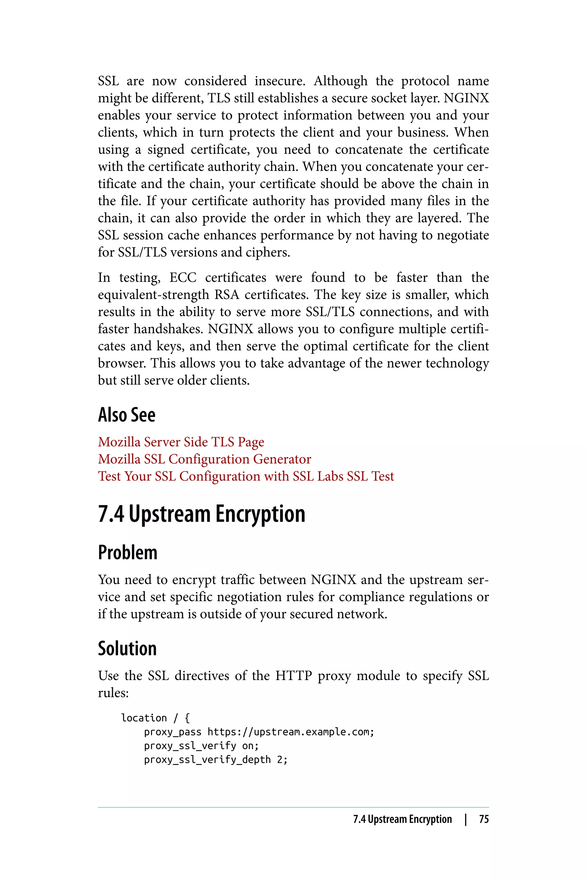 SSL are now considered insecure. Although the protocol name
might be different, TLS still establishes a secure socket layer. NGINX
enables your service to protect information between you and your
clients, which in turn protects the client and your business. When
using a signed certificate, you need to concatenate the certificate
with the certificate authority chain. When you concatenate your cer‐
tificate and the chain, your certificate should be above the chain in
the file. If your certificate authority has provided many files in the
chain, it can also provide the order in which they are layered. The
SSL session cache enhances performance by not having to negotiate
for SSL/TLS versions and ciphers.
In testing, ECC certificates were found to be faster than the
equivalent-strength RSA certificates. The key size is smaller, which
results in the ability to serve more SSL/TLS connections, and with
faster handshakes. NGINX allows you to configure multiple certifi‐
cates and keys, and then serve the optimal certificate for the client
browser. This allows you to take advantage of the newer technology
but still serve older clients.
Also See
Mozilla Server Side TLS Page
Mozilla SSL Configuration Generator
Test Your SSL Configuration with SSL Labs SSL Test
7.4 Upstream Encryption
Problem
You need to encrypt traffic between NGINX and the upstream ser‐
vice and set specific negotiation rules for compliance regulations or
if the upstream is outside of your secured network.
Solution
Use the SSL directives of the HTTP proxy module to specify SSL
rules:
location / {
proxy_pass https://upstream.example.com;
proxy_ssl_verify on;
proxy_ssl_verify_depth 2;
7.4 Upstream Encryption | 75
 