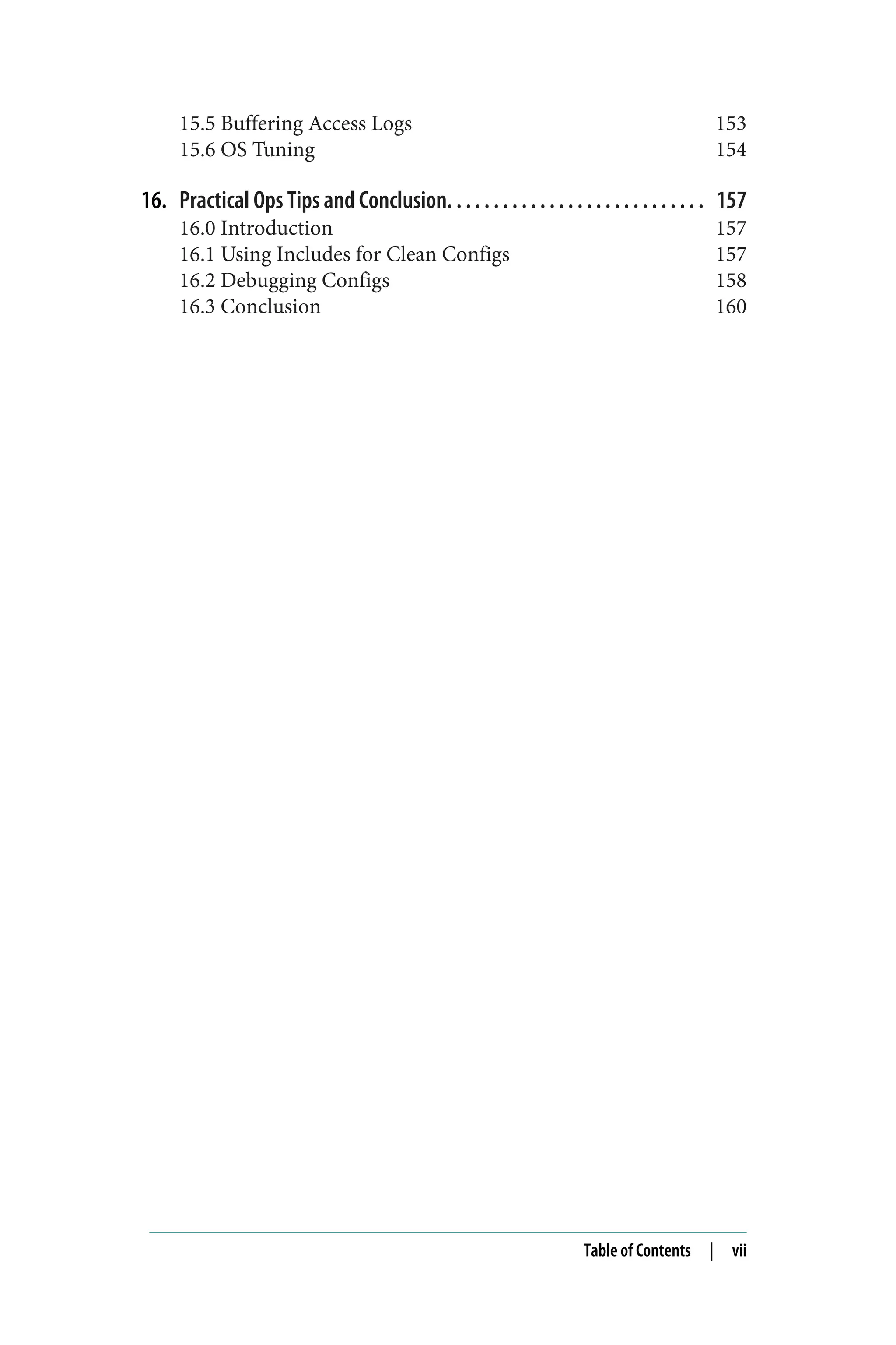 15.5 Buffering Access Logs 153
15.6 OS Tuning 154
16. Practical Ops Tips and Conclusion. . . . . . . . . . . . . . . . . . . . . . . . . . . . 157
16.0 Introduction 157
16.1 Using Includes for Clean Configs 157
16.2 Debugging Configs 158
16.3 Conclusion 160
Table of Contents | vii
 