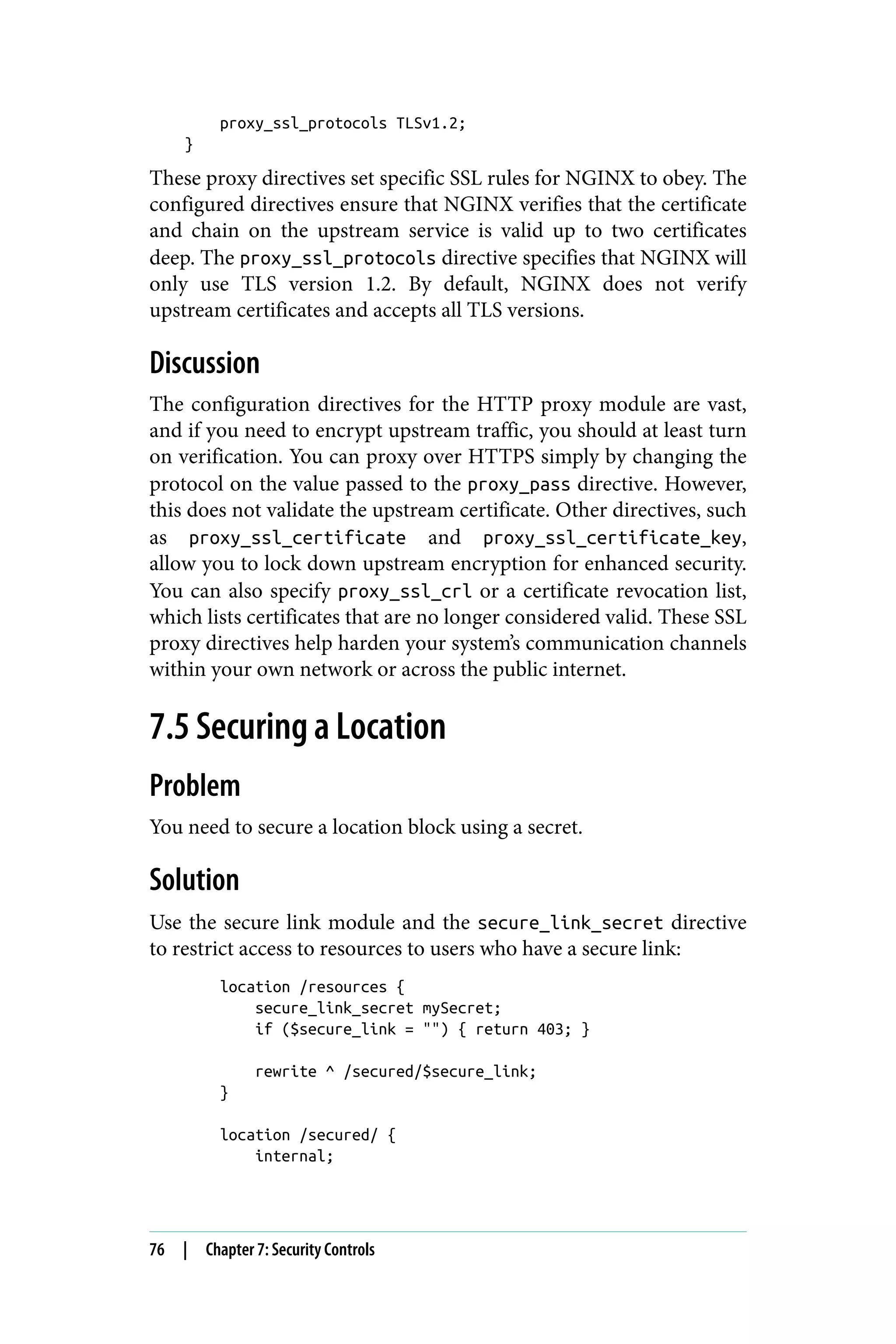 proxy_ssl_protocols TLSv1.2;
}
These proxy directives set specific SSL rules for NGINX to obey. The
configured directives ensure that NGINX verifies that the certificate
and chain on the upstream service is valid up to two certificates
deep. The proxy_ssl_protocols directive specifies that NGINX will
only use TLS version 1.2. By default, NGINX does not verify
upstream certificates and accepts all TLS versions.
Discussion
The configuration directives for the HTTP proxy module are vast,
and if you need to encrypt upstream traffic, you should at least turn
on verification. You can proxy over HTTPS simply by changing the
protocol on the value passed to the proxy_pass directive. However,
this does not validate the upstream certificate. Other directives, such
as proxy_ssl_certificate and proxy_ssl_certificate_key,
allow you to lock down upstream encryption for enhanced security.
You can also specify proxy_ssl_crl or a certificate revocation list,
which lists certificates that are no longer considered valid. These SSL
proxy directives help harden your system’s communication channels
within your own network or across the public internet.
7.5 Securing a Location
Problem
You need to secure a location block using a secret.
Solution
Use the secure link module and the secure_link_secret directive
to restrict access to resources to users who have a secure link:
location /resources {
secure_link_secret mySecret;
if ($secure_link = "") { return 403; }
rewrite ^ /secured/$secure_link;
}
location /secured/ {
internal;
76 | Chapter 7: Security Controls
 