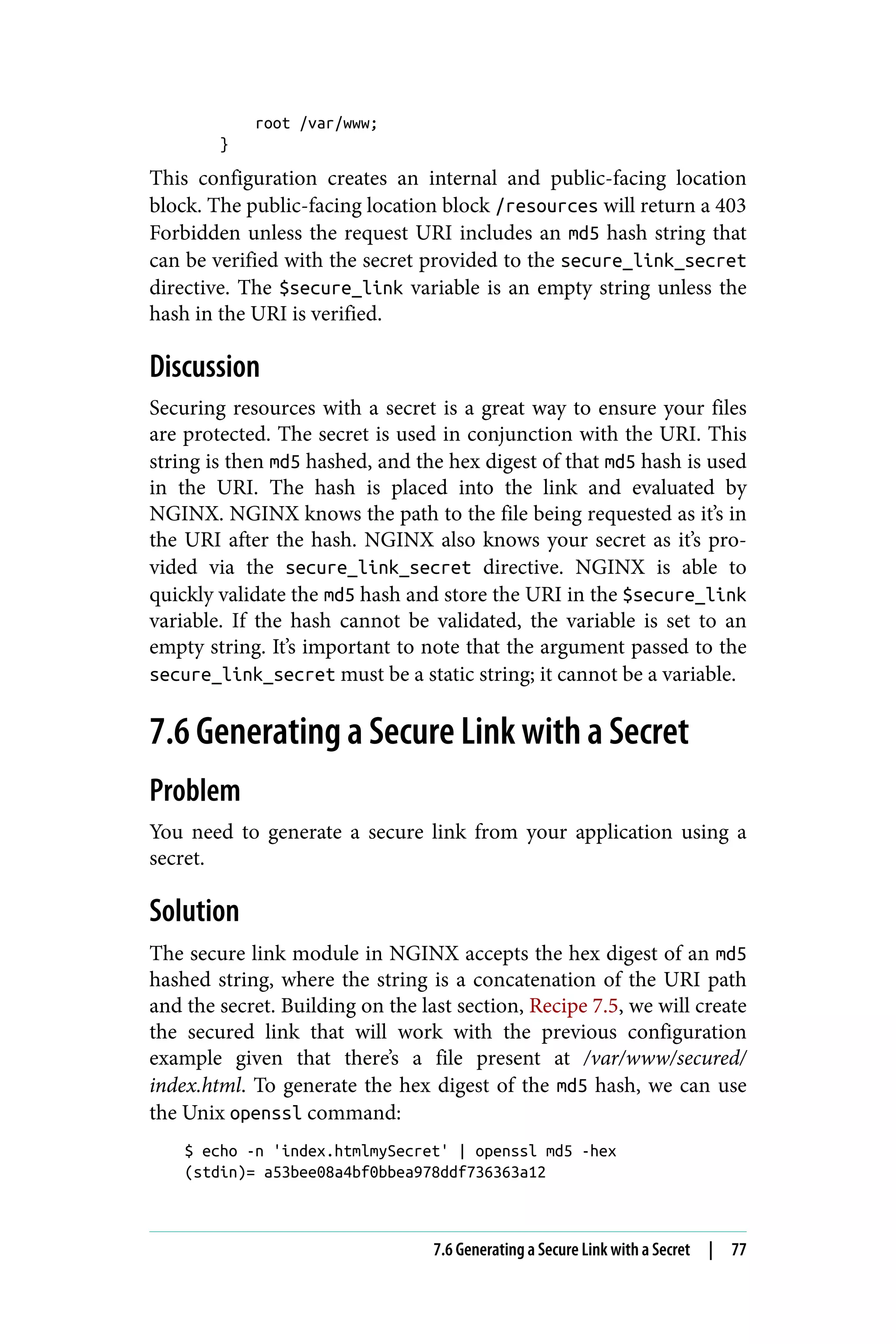 root /var/www;
}
This configuration creates an internal and public-facing location
block. The public-facing location block /resources will return a 403
Forbidden unless the request URI includes an md5 hash string that
can be verified with the secret provided to the secure_link_secret
directive. The $secure_link variable is an empty string unless the
hash in the URI is verified.
Discussion
Securing resources with a secret is a great way to ensure your files
are protected. The secret is used in conjunction with the URI. This
string is then md5 hashed, and the hex digest of that md5 hash is used
in the URI. The hash is placed into the link and evaluated by
NGINX. NGINX knows the path to the file being requested as it’s in
the URI after the hash. NGINX also knows your secret as it’s pro‐
vided via the secure_link_secret directive. NGINX is able to
quickly validate the md5 hash and store the URI in the $secure_link
variable. If the hash cannot be validated, the variable is set to an
empty string. It’s important to note that the argument passed to the
secure_link_secret must be a static string; it cannot be a variable.
7.6 Generating a Secure Link with a Secret
Problem
You need to generate a secure link from your application using a
secret.
Solution
The secure link module in NGINX accepts the hex digest of an md5
hashed string, where the string is a concatenation of the URI path
and the secret. Building on the last section, Recipe 7.5, we will create
the secured link that will work with the previous configuration
example given that there’s a file present at /var/www/secured/
index.html. To generate the hex digest of the md5 hash, we can use
the Unix openssl command:
$ echo -n 'index.htmlmySecret' | openssl md5 -hex
(stdin)= a53bee08a4bf0bbea978ddf736363a12
7.6 Generating a Secure Link with a Secret | 77
 