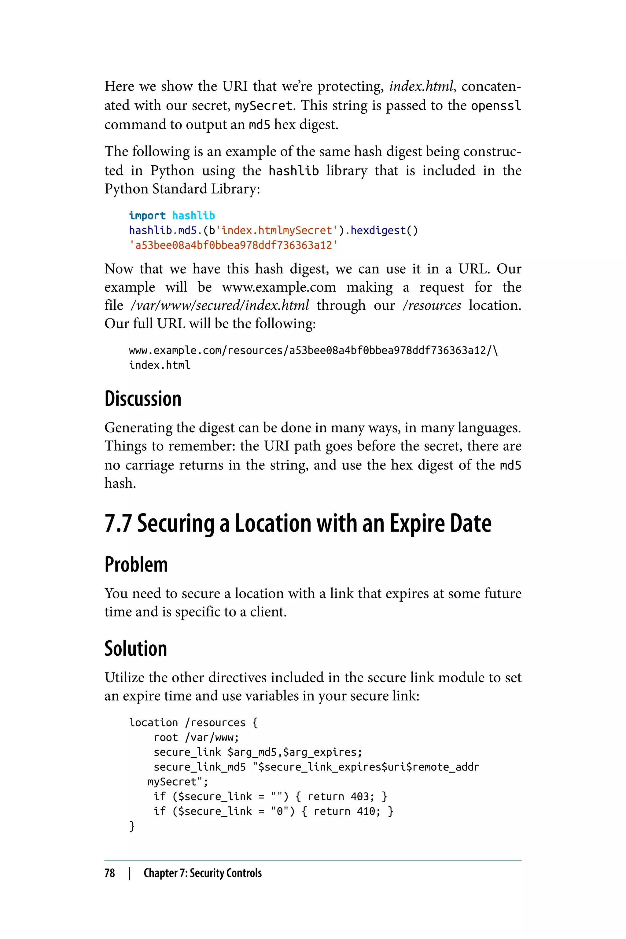 Here we show the URI that we’re protecting, index.html, concaten‐
ated with our secret, mySecret. This string is passed to the openssl
command to output an md5 hex digest.
The following is an example of the same hash digest being construc‐
ted in Python using the hashlib library that is included in the
Python Standard Library:
import hashlib
hashlib.md5.(b'index.htmlmySecret').hexdigest()
'a53bee08a4bf0bbea978ddf736363a12'
Now that we have this hash digest, we can use it in a URL. Our
example will be www.example.com making a request for the
file /var/www/secured/index.html through our /resources location.
Our full URL will be the following:
www.example.com/resources/a53bee08a4bf0bbea978ddf736363a12/
index.html
Discussion
Generating the digest can be done in many ways, in many languages.
Things to remember: the URI path goes before the secret, there are
no carriage returns in the string, and use the hex digest of the md5
hash.
7.7 Securing a Location with an Expire Date
Problem
You need to secure a location with a link that expires at some future
time and is specific to a client.
Solution
Utilize the other directives included in the secure link module to set
an expire time and use variables in your secure link:
location /resources {
root /var/www;
secure_link $arg_md5,$arg_expires;
secure_link_md5 "$secure_link_expires$uri$remote_addr
mySecret";
if ($secure_link = "") { return 403; }
if ($secure_link = "0") { return 410; }
}
78 | Chapter 7: Security Controls
 