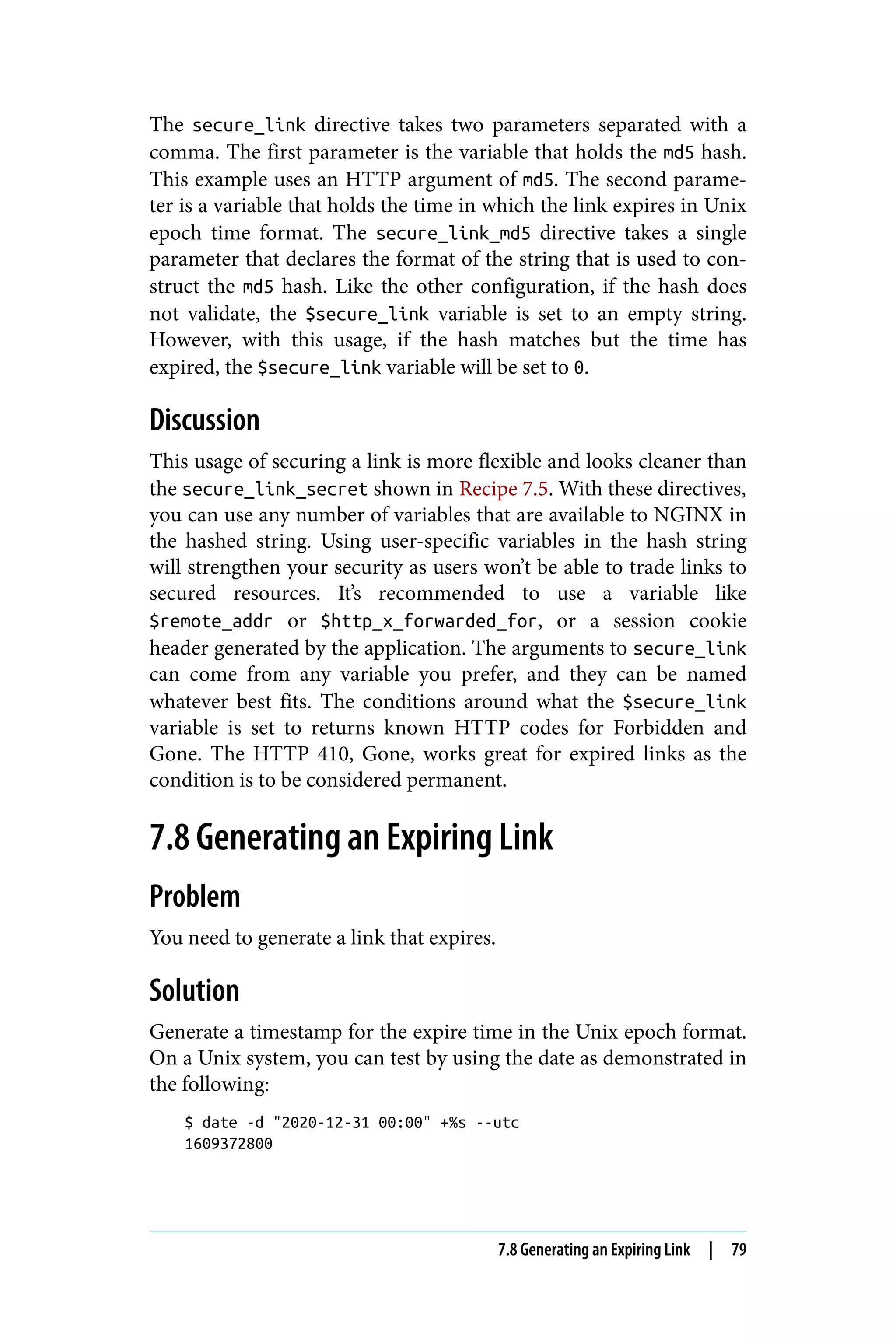 The secure_link directive takes two parameters separated with a
comma. The first parameter is the variable that holds the md5 hash.
This example uses an HTTP argument of md5. The second parame‐
ter is a variable that holds the time in which the link expires in Unix
epoch time format. The secure_link_md5 directive takes a single
parameter that declares the format of the string that is used to con‐
struct the md5 hash. Like the other configuration, if the hash does
not validate, the $secure_link variable is set to an empty string.
However, with this usage, if the hash matches but the time has
expired, the $secure_link variable will be set to 0.
Discussion
This usage of securing a link is more flexible and looks cleaner than
the secure_link_secret shown in Recipe 7.5. With these directives,
you can use any number of variables that are available to NGINX in
the hashed string. Using user-specific variables in the hash string
will strengthen your security as users won’t be able to trade links to
secured resources. It’s recommended to use a variable like
$remote_addr or $http_x_forwarded_for, or a session cookie
header generated by the application. The arguments to secure_link
can come from any variable you prefer, and they can be named
whatever best fits. The conditions around what the $secure_link
variable is set to returns known HTTP codes for Forbidden and
Gone. The HTTP 410, Gone, works great for expired links as the
condition is to be considered permanent.
7.8 Generating an Expiring Link
Problem
You need to generate a link that expires.
Solution
Generate a timestamp for the expire time in the Unix epoch format.
On a Unix system, you can test by using the date as demonstrated in
the following:
$ date -d "2020-12-31 00:00" +%s --utc
1609372800
7.8 Generating an Expiring Link | 79
 