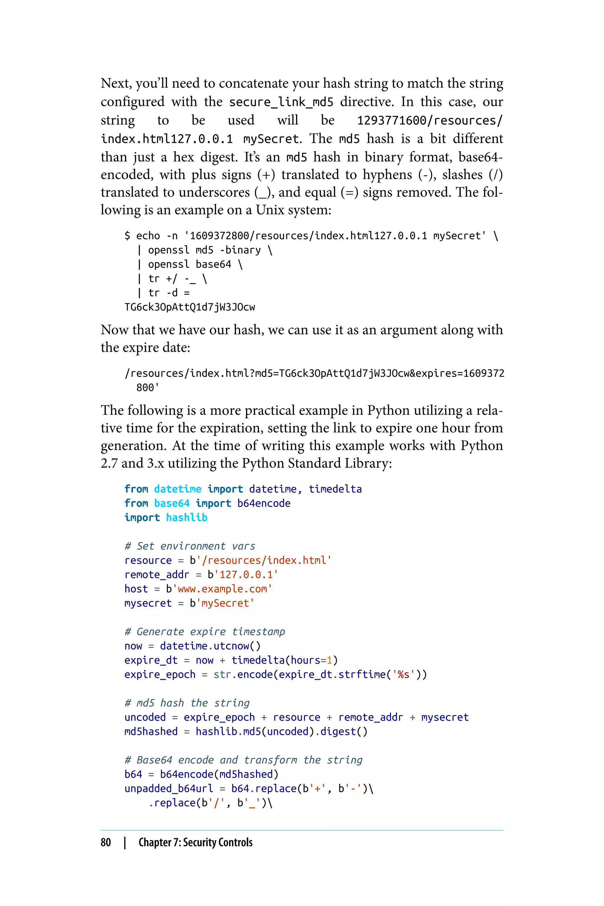 Next, you’ll need to concatenate your hash string to match the string
configured with the secure_link_md5 directive. In this case, our
string to be used will be 1293771600/resources/
index.html127.0.0.1 mySecret. The md5 hash is a bit different
than just a hex digest. It’s an md5 hash in binary format, base64-
encoded, with plus signs (+) translated to hyphens (-), slashes (/)
translated to underscores (_), and equal (=) signs removed. The fol‐
lowing is an example on a Unix system:
$ echo -n '1609372800/resources/index.html127.0.0.1 mySecret' 
| openssl md5 -binary 
| openssl base64 
| tr +/ -_ 
| tr -d =
TG6ck3OpAttQ1d7jW3JOcw
Now that we have our hash, we can use it as an argument along with
the expire date:
/resources/index.html?md5=TG6ck3OpAttQ1d7jW3JOcw&expires=1609372
800'
The following is a more practical example in Python utilizing a rela‐
tive time for the expiration, setting the link to expire one hour from
generation. At the time of writing this example works with Python
2.7 and 3.x utilizing the Python Standard Library:
from datetime import datetime, timedelta
from base64 import b64encode
import hashlib
# Set environment vars
resource = b'/resources/index.html'
remote_addr = b'127.0.0.1'
host = b'www.example.com'
mysecret = b'mySecret'
# Generate expire timestamp
now = datetime.utcnow()
expire_dt = now + timedelta(hours=1)
expire_epoch = str.encode(expire_dt.strftime('%s'))
# md5 hash the string
uncoded = expire_epoch + resource + remote_addr + mysecret
md5hashed = hashlib.md5(uncoded).digest()
# Base64 encode and transform the string
b64 = b64encode(md5hashed)
unpadded_b64url = b64.replace(b'+', b'-')
.replace(b'/', b'_')
80 | Chapter 7: Security Controls
 