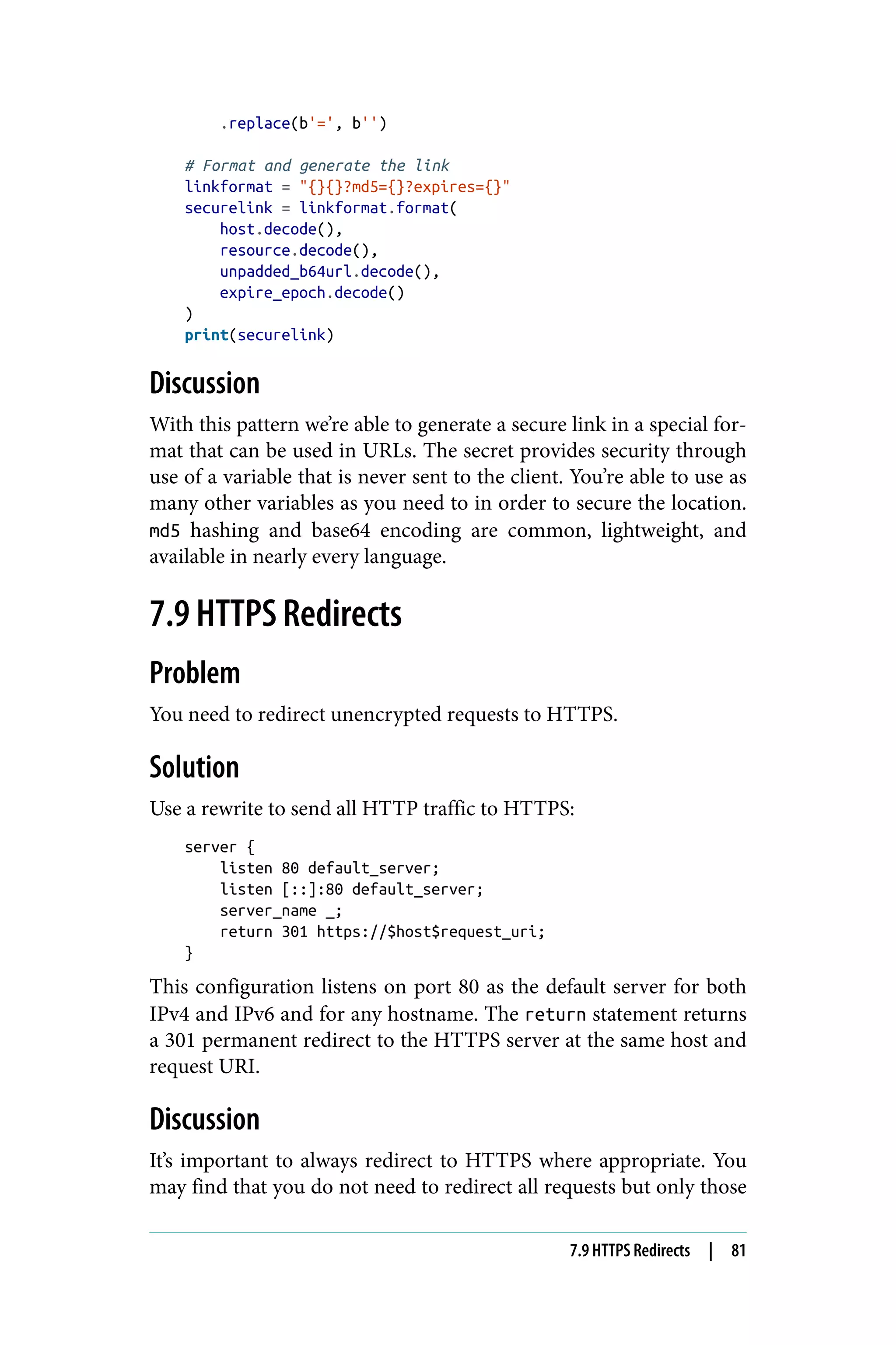 .replace(b'=', b'')
# Format and generate the link
linkformat = "{}{}?md5={}?expires={}"
securelink = linkformat.format(
host.decode(),
resource.decode(),
unpadded_b64url.decode(),
expire_epoch.decode()
)
print(securelink)
Discussion
With this pattern we’re able to generate a secure link in a special for‐
mat that can be used in URLs. The secret provides security through
use of a variable that is never sent to the client. You’re able to use as
many other variables as you need to in order to secure the location.
md5 hashing and base64 encoding are common, lightweight, and
available in nearly every language.
7.9 HTTPS Redirects
Problem
You need to redirect unencrypted requests to HTTPS.
Solution
Use a rewrite to send all HTTP traffic to HTTPS:
server {
listen 80 default_server;
listen [::]:80 default_server;
server_name _;
return 301 https://$host$request_uri;
}
This configuration listens on port 80 as the default server for both
IPv4 and IPv6 and for any hostname. The return statement returns
a 301 permanent redirect to the HTTPS server at the same host and
request URI.
Discussion
It’s important to always redirect to HTTPS where appropriate. You
may find that you do not need to redirect all requests but only those
7.9 HTTPS Redirects | 81
 