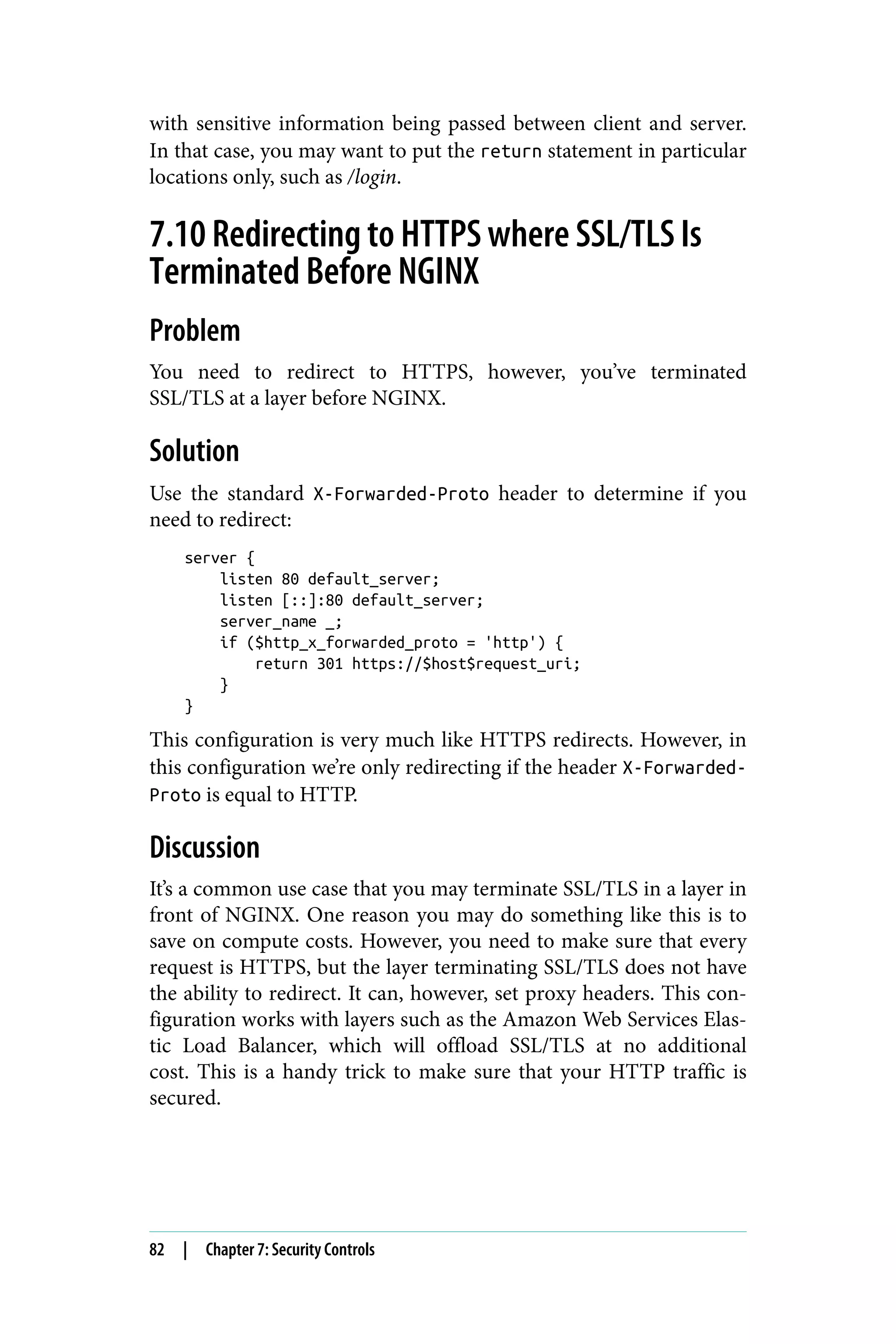 with sensitive information being passed between client and server.
In that case, you may want to put the return statement in particular
locations only, such as /login.
7.10 Redirecting to HTTPS where SSL/TLS Is
Terminated Before NGINX
Problem
You need to redirect to HTTPS, however, you’ve terminated
SSL/TLS at a layer before NGINX.
Solution
Use the standard X-Forwarded-Proto header to determine if you
need to redirect:
server {
listen 80 default_server;
listen [::]:80 default_server;
server_name _;
if ($http_x_forwarded_proto = 'http') {
return 301 https://$host$request_uri;
}
}
This configuration is very much like HTTPS redirects. However, in
this configuration we’re only redirecting if the header X-Forwarded-
Proto is equal to HTTP.
Discussion
It’s a common use case that you may terminate SSL/TLS in a layer in
front of NGINX. One reason you may do something like this is to
save on compute costs. However, you need to make sure that every
request is HTTPS, but the layer terminating SSL/TLS does not have
the ability to redirect. It can, however, set proxy headers. This con‐
figuration works with layers such as the Amazon Web Services Elas‐
tic Load Balancer, which will offload SSL/TLS at no additional
cost. This is a handy trick to make sure that your HTTP traffic is
secured.
82 | Chapter 7: Security Controls
 