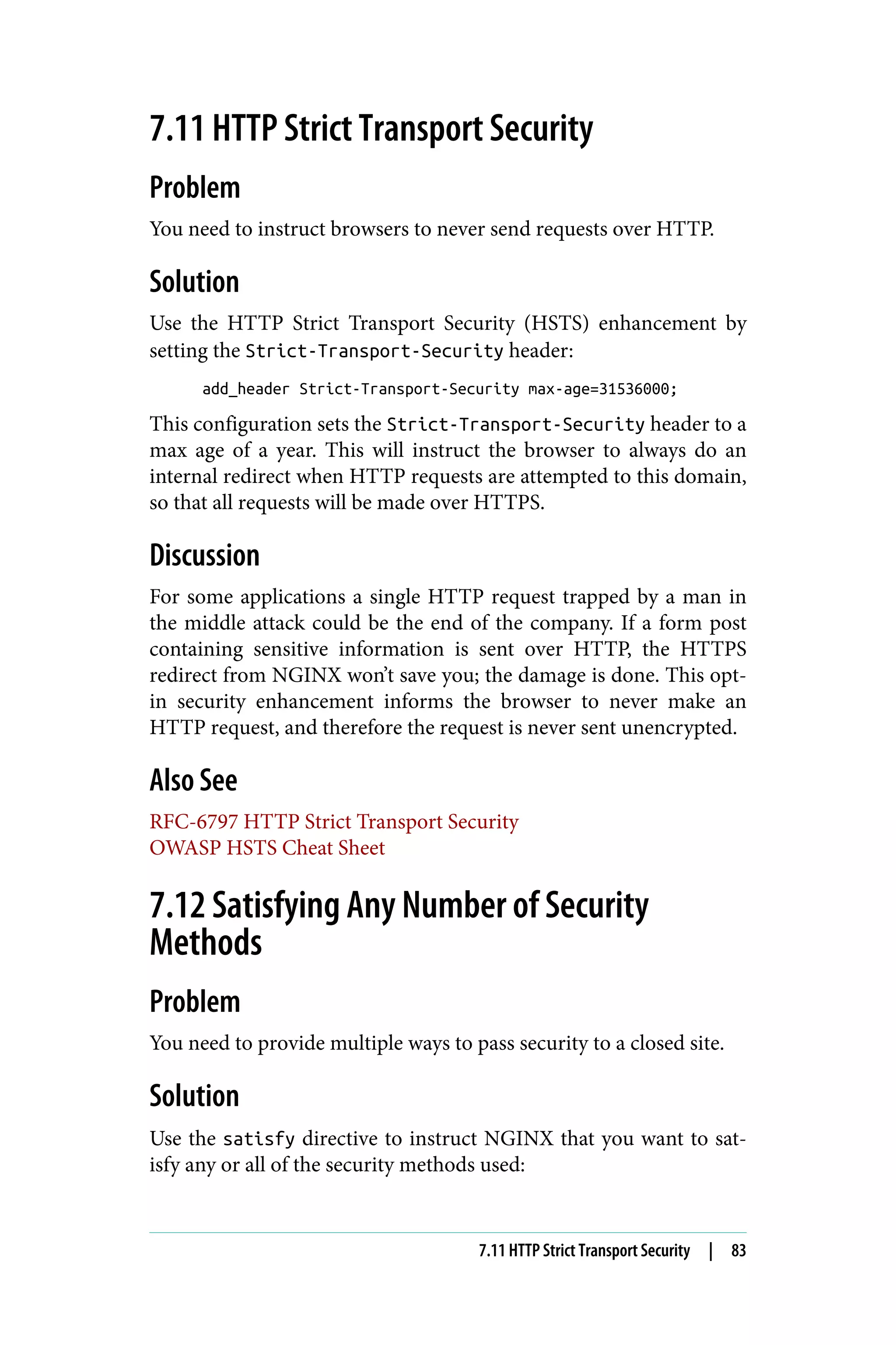 7.11 HTTP Strict Transport Security
Problem
You need to instruct browsers to never send requests over HTTP.
Solution
Use the HTTP Strict Transport Security (HSTS) enhancement by
setting the Strict-Transport-Security header:
add_header Strict-Transport-Security max-age=31536000;
This configuration sets the Strict-Transport-Security header to a
max age of a year. This will instruct the browser to always do an
internal redirect when HTTP requests are attempted to this domain,
so that all requests will be made over HTTPS.
Discussion
For some applications a single HTTP request trapped by a man in
the middle attack could be the end of the company. If a form post
containing sensitive information is sent over HTTP, the HTTPS
redirect from NGINX won’t save you; the damage is done. This opt-
in security enhancement informs the browser to never make an
HTTP request, and therefore the request is never sent unencrypted.
Also See
RFC-6797 HTTP Strict Transport Security
OWASP HSTS Cheat Sheet
7.12 Satisfying Any Number of Security
Methods
Problem
You need to provide multiple ways to pass security to a closed site.
Solution
Use the satisfy directive to instruct NGINX that you want to sat‐
isfy any or all of the security methods used:
7.11 HTTP Strict Transport Security | 83
 