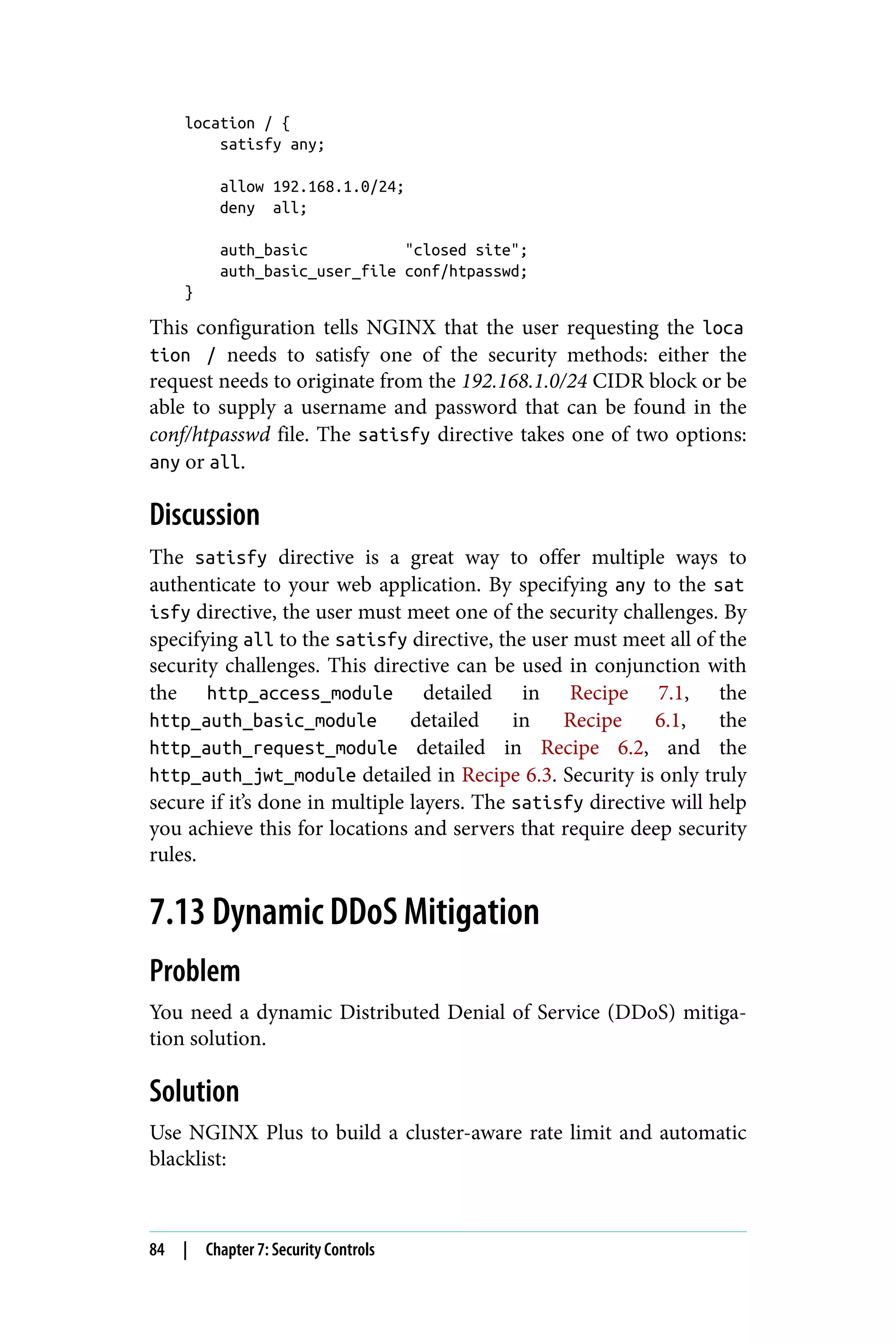 location / {
satisfy any;
allow 192.168.1.0/24;
deny all;
auth_basic "closed site";
auth_basic_user_file conf/htpasswd;
}
This configuration tells NGINX that the user requesting the loca
tion / needs to satisfy one of the security methods: either the
request needs to originate from the 192.168.1.0/24 CIDR block or be
able to supply a username and password that can be found in the
conf/htpasswd file. The satisfy directive takes one of two options:
any or all.
Discussion
The satisfy directive is a great way to offer multiple ways to
authenticate to your web application. By specifying any to the sat
isfy directive, the user must meet one of the security challenges. By
specifying all to the satisfy directive, the user must meet all of the
security challenges. This directive can be used in conjunction with
the http_access_module detailed in Recipe 7.1, the
http_auth_basic_module detailed in Recipe 6.1, the
http_auth_request_module detailed in Recipe 6.2, and the
http_auth_jwt_module detailed in Recipe 6.3. Security is only truly
secure if it’s done in multiple layers. The satisfy directive will help
you achieve this for locations and servers that require deep security
rules.
7.13 Dynamic DDoS Mitigation
Problem
You need a dynamic Distributed Denial of Service (DDoS) mitiga‐
tion solution.
Solution
Use NGINX Plus to build a cluster-aware rate limit and automatic
blacklist:
84 | Chapter 7: Security Controls
 