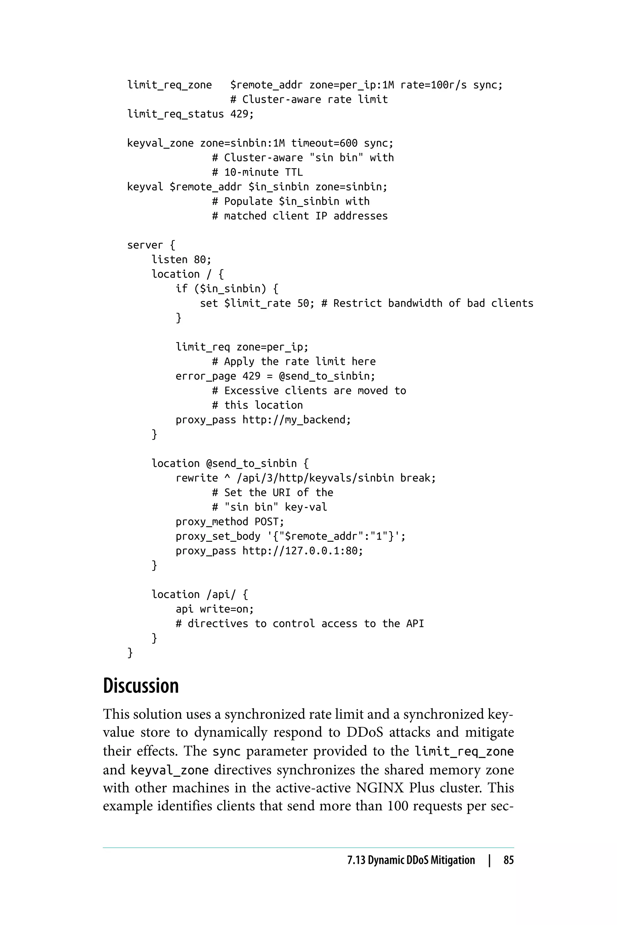 limit_req_zone $remote_addr zone=per_ip:1M rate=100r/s sync;
# Cluster-aware rate limit
limit_req_status 429;
keyval_zone zone=sinbin:1M timeout=600 sync;
# Cluster-aware "sin bin" with
# 10-minute TTL
keyval $remote_addr $in_sinbin zone=sinbin;
# Populate $in_sinbin with
# matched client IP addresses
server {
listen 80;
location / {
if ($in_sinbin) {
set $limit_rate 50; # Restrict bandwidth of bad clients
}
limit_req zone=per_ip;
# Apply the rate limit here
error_page 429 = @send_to_sinbin;
# Excessive clients are moved to
# this location
proxy_pass http://my_backend;
}
location @send_to_sinbin {
rewrite ^ /api/3/http/keyvals/sinbin break;
# Set the URI of the
# "sin bin" key-val
proxy_method POST;
proxy_set_body '{"$remote_addr":"1"}';
proxy_pass http://127.0.0.1:80;
}
location /api/ {
api write=on;
# directives to control access to the API
}
}
Discussion
This solution uses a synchronized rate limit and a synchronized key-
value store to dynamically respond to DDoS attacks and mitigate
their effects. The sync parameter provided to the limit_req_zone
and keyval_zone directives synchronizes the shared memory zone
with other machines in the active-active NGINX Plus cluster. This
example identifies clients that send more than 100 requests per sec‐
7.13 Dynamic DDoS Mitigation | 85
 