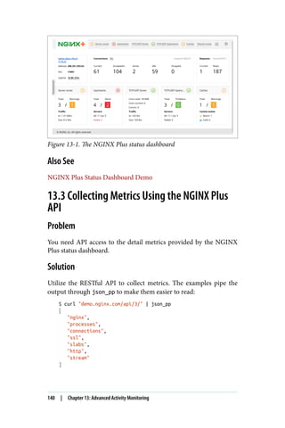 Figure 13-1. The NGINX Plus status dashboard
Also See
NGINX Plus Status Dashboard Demo
13.3 Collecting Metrics Using the NGINX Plus
API
Problem
You need API access to the detail metrics provided by the NGINX
Plus status dashboard.
Solution
Utilize the RESTful API to collect metrics. The examples pipe the
output through json_pp to make them easier to read:
$ curl "demo.nginx.com/api/3/" | json_pp
[
"nginx",
"processes",
"connections",
"ssl",
"slabs",
"http",
"stream"
]
140 | Chapter 13: Advanced Activity Monitoring
 