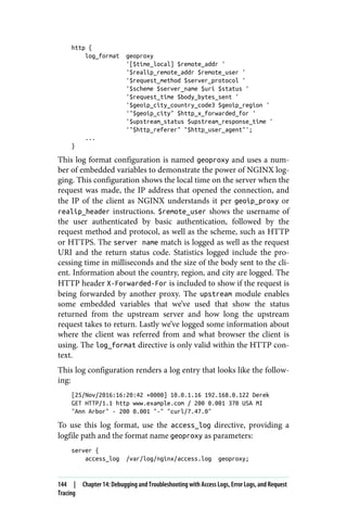 http {
log_format geoproxy
'[$time_local] $remote_addr '
'$realip_remote_addr $remote_user '
'$request_method $server_protocol '
'$scheme $server_name $uri $status '
'$request_time $body_bytes_sent '
'$geoip_city_country_code3 $geoip_region '
'"$geoip_city" $http_x_forwarded_for '
'$upstream_status $upstream_response_time '
'"$http_referer" "$http_user_agent"';
...
}
This log format configuration is named geoproxy and uses a num‐
ber of embedded variables to demonstrate the power of NGINX log‐
ging. This configuration shows the local time on the server when the
request was made, the IP address that opened the connection, and
the IP of the client as NGINX understands it per geoip_proxy or
realip_header instructions. $remote_user shows the username of
the user authenticated by basic authentication, followed by the
request method and protocol, as well as the scheme, such as HTTP
or HTTPS. The server name match is logged as well as the request
URI and the return status code. Statistics logged include the pro‐
cessing time in milliseconds and the size of the body sent to the cli‐
ent. Information about the country, region, and city are logged. The
HTTP header X-Forwarded-For is included to show if the request is
being forwarded by another proxy. The upstream module enables
some embedded variables that we’ve used that show the status
returned from the upstream server and how long the upstream
request takes to return. Lastly we’ve logged some information about
where the client was referred from and what browser the client is
using. The log_format directive is only valid within the HTTP con‐
text.
This log configuration renders a log entry that looks like the follow‐
ing:
[25/Nov/2016:16:20:42 +0000] 10.0.1.16 192.168.0.122 Derek
GET HTTP/1.1 http www.example.com / 200 0.001 370 USA MI
"Ann Arbor" - 200 0.001 "-" "curl/7.47.0"
To use this log format, use the access_log directive, providing a
logfile path and the format name geoproxy as parameters:
server {
access_log /var/log/nginx/access.log geoproxy;
144 | Chapter 14: Debugging and Troubleshooting with Access Logs, Error Logs, and Request
Tracing
 