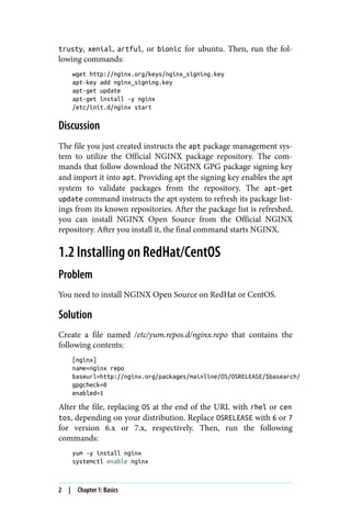 trusty, xenial, artful, or bionic for ubuntu. Then, run the fol‐
lowing commands:
wget http://nginx.org/keys/nginx_signing.key
apt-key add nginx_signing.key
apt-get update
apt-get install -y nginx
/etc/init.d/nginx start
Discussion
The file you just created instructs the apt package management sys‐
tem to utilize the Official NGINX package repository. The com‐
mands that follow download the NGINX GPG package signing key
and import it into apt. Providing apt the signing key enables the apt
system to validate packages from the repository. The apt-get
update command instructs the apt system to refresh its package list‐
ings from its known repositories. After the package list is refreshed,
you can install NGINX Open Source from the Official NGINX
repository. After you install it, the final command starts NGINX.
1.2 Installing on RedHat/CentOS
Problem
You need to install NGINX Open Source on RedHat or CentOS.
Solution
Create a file named /etc/yum.repos.d/nginx.repo that contains the
following contents:
[nginx]
name=nginx repo
baseurl=http://nginx.org/packages/mainline/OS/OSRELEASE/$basearch/
gpgcheck=0
enabled=1
Alter the file, replacing OS at the end of the URL with rhel or cen
tos, depending on your distribution. Replace OSRELEASE with 6 or 7
for version 6.x or 7.x, respectively. Then, run the following
commands:
yum -y install nginx
systemctl enable nginx
2 | Chapter 1: Basics
 