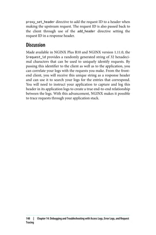 proxy_set_header directive to add the request ID to a header when
making the upstream request. The request ID is also passed back to
the client through use of the add_header directive setting the
request ID in a response header.
Discussion
Made available in NGINX Plus R10 and NGINX version 1.11.0, the
$request_id provides a randomly generated string of 32 hexadeci‐
mal characters that can be used to uniquely identify requests. By
passing this identifier to the client as well as to the application, you
can correlate your logs with the requests you make. From the front‐
end client, you will receive this unique string as a response header
and can use it to search your logs for the entries that correspond.
You will need to instruct your application to capture and log this
header in its application logs to create a true end-to-end relationship
between the logs. With this advancement, NGINX makes it possible
to trace requests through your application stack.
148 | Chapter 14: Debugging and Troubleshooting with Access Logs, Error Logs, and Request
Tracing
 
