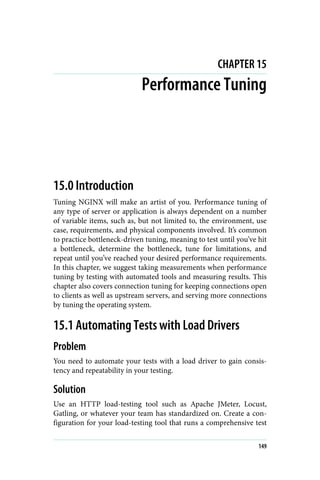 CHAPTER 15
Performance Tuning
15.0 Introduction
Tuning NGINX will make an artist of you. Performance tuning of
any type of server or application is always dependent on a number
of variable items, such as, but not limited to, the environment, use
case, requirements, and physical components involved. It’s common
to practice bottleneck-driven tuning, meaning to test until you’ve hit
a bottleneck, determine the bottleneck, tune for limitations, and
repeat until you’ve reached your desired performance requirements.
In this chapter, we suggest taking measurements when performance
tuning by testing with automated tools and measuring results. This
chapter also covers connection tuning for keeping connections open
to clients as well as upstream servers, and serving more connections
by tuning the operating system.
15.1 Automating Tests with Load Drivers
Problem
You need to automate your tests with a load driver to gain consis‐
tency and repeatability in your testing.
Solution
Use an HTTP load-testing tool such as Apache JMeter, Locust,
Gatling, or whatever your team has standardized on. Create a con‐
figuration for your load-testing tool that runs a comprehensive test
149
 